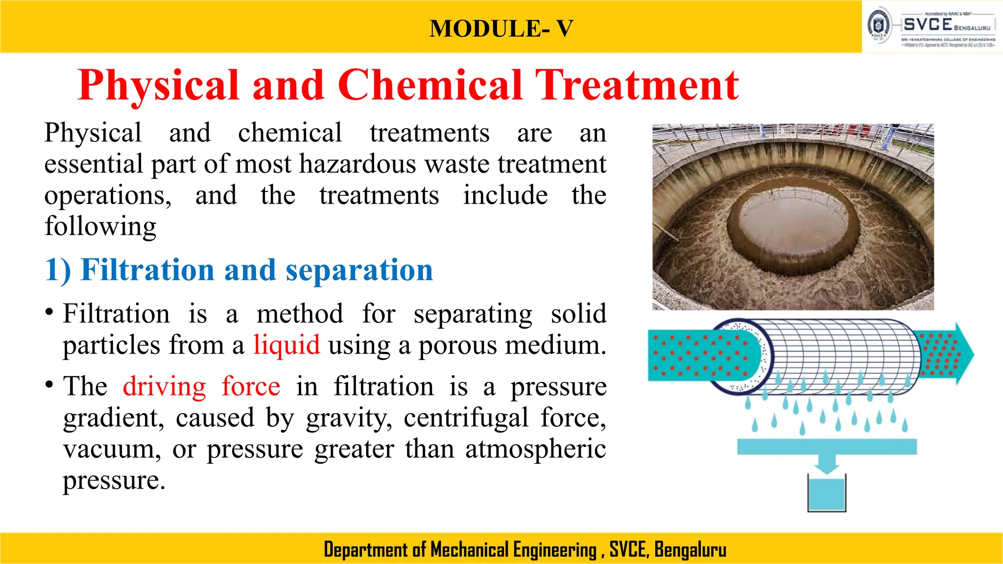 MODULE- V
Department of Mechanical Engineering , SVCE, Bengaluru
Physical and Chemical Treatment
Physical and chemical treatments are an
essential part of most hazardous waste treatment
operations, and the treatments include the
following
1) Filtration and separation
• Filtration is a method for separating solid
particles from a liquid using a porous medium.
• The driving force in filtration is a pressure
gradient, caused by gravity, centrifugal force,
vacuum, or pressure greater than atmospheric
pressure.
 