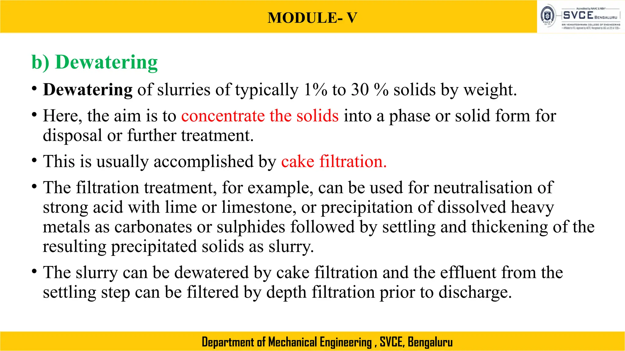MODULE- V
Department of Mechanical Engineering , SVCE, Bengaluru
b) Dewatering
• Dewatering of slurries of typically 1% to 30 % solids by weight.
• Here, the aim is to concentrate the solids into a phase or solid form for
disposal or further treatment.
• This is usually accomplished by cake filtration.
• The filtration treatment, for example, can be used for neutralisation of
strong acid with lime or limestone, or precipitation of dissolved heavy
metals as carbonates or sulphides followed by settling and thickening of the
resulting precipitated solids as slurry.
• The slurry can be dewatered by cake filtration and the effluent from the
settling step can be filtered by depth filtration prior to discharge.
 