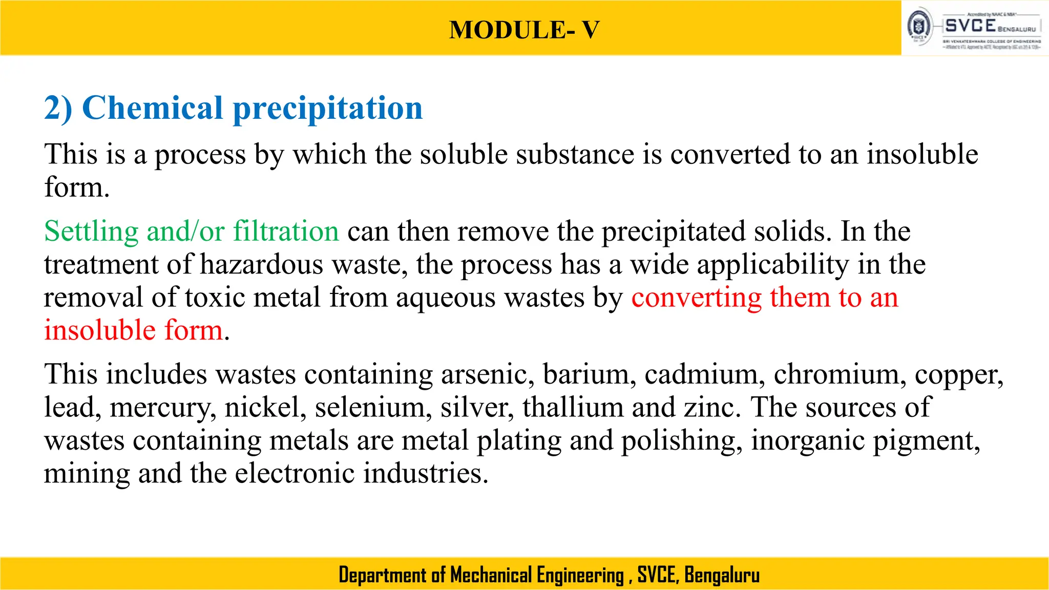 MODULE- V
Department of Mechanical Engineering , SVCE, Bengaluru
2) Chemical precipitation
This is a process by which the soluble substance is converted to an insoluble
form.
Settling and/or filtration can then remove the precipitated solids. In the
treatment of hazardous waste, the process has a wide applicability in the
removal of toxic metal from aqueous wastes by converting them to an
insoluble form.
This includes wastes containing arsenic, barium, cadmium, chromium, copper,
lead, mercury, nickel, selenium, silver, thallium and zinc. The sources of
wastes containing metals are metal plating and polishing, inorganic pigment,
mining and the electronic industries.
 