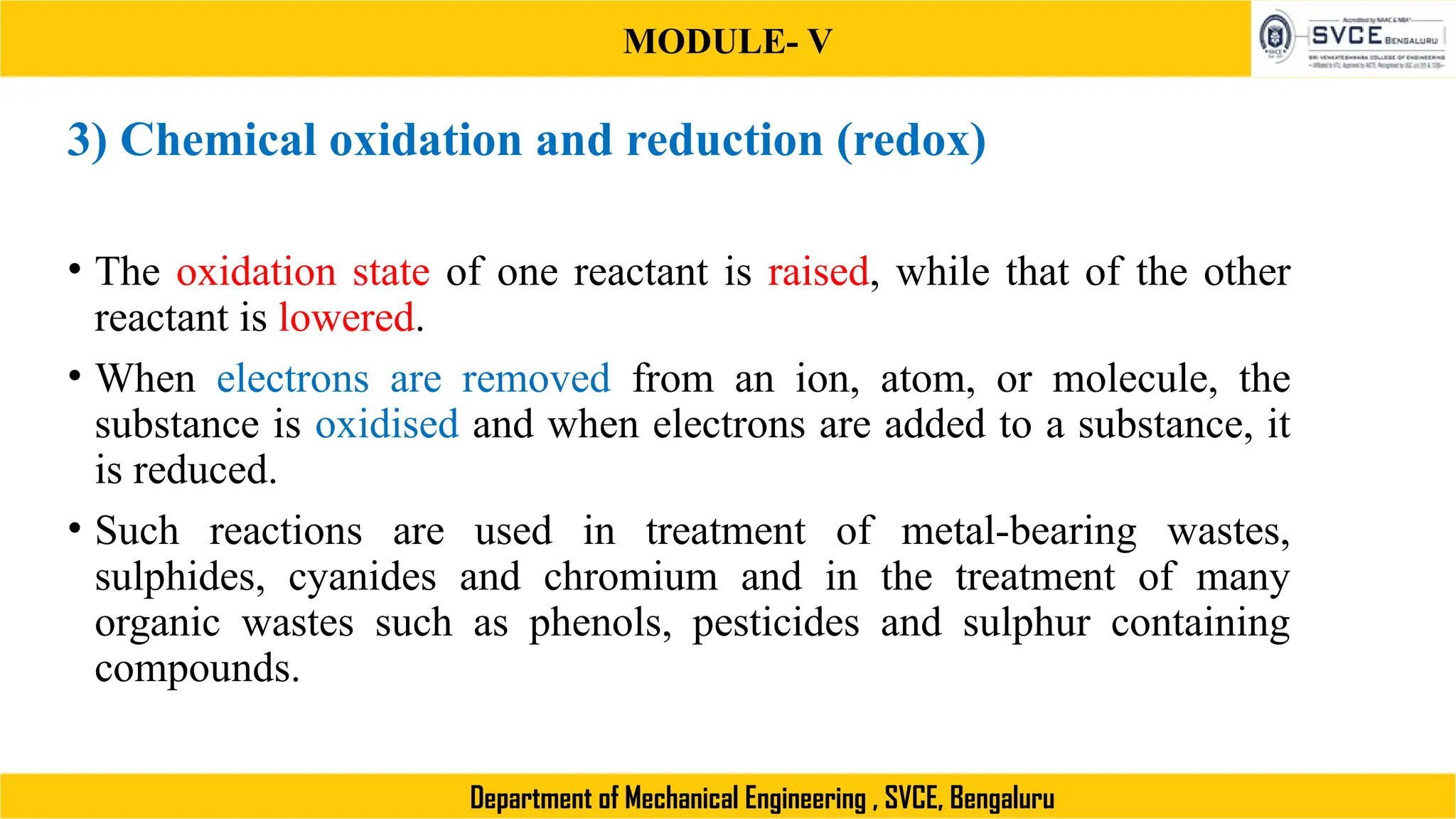 MODULE- V
Department of Mechanical Engineering , SVCE, Bengaluru
3) Chemical oxidation and reduction (redox)
• The oxidation state of one reactant is raised, while that of the other
reactant is lowered.
• When electrons are removed from an ion, atom, or molecule, the
substance is oxidised and when electrons are added to a substance, it
is reduced.
• Such reactions are used in treatment of metal-bearing wastes,
sulphides, cyanides and chromium and in the treatment of many
organic wastes such as phenols, pesticides and sulphur containing
compounds.
 