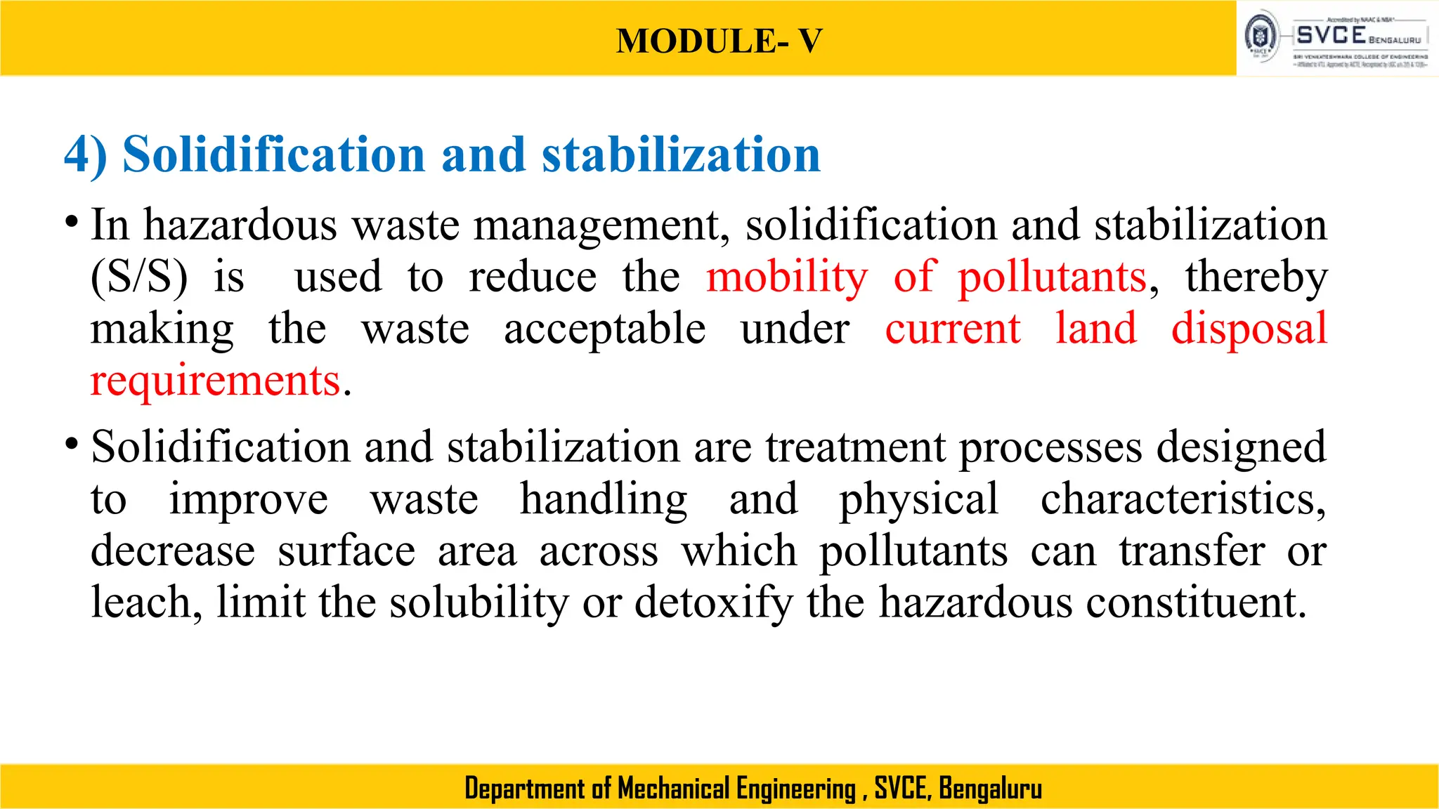 MODULE- V
Department of Mechanical Engineering , SVCE, Bengaluru
4) Solidification and stabilization
• In hazardous waste management, solidification and stabilization
(S/S) is used to reduce the mobility of pollutants, thereby
making the waste acceptable under current land disposal
requirements.
• Solidification and stabilization are treatment processes designed
to improve waste handling and physical characteristics,
decrease surface area across which pollutants can transfer or
leach, limit the solubility or detoxify the hazardous constituent.
 