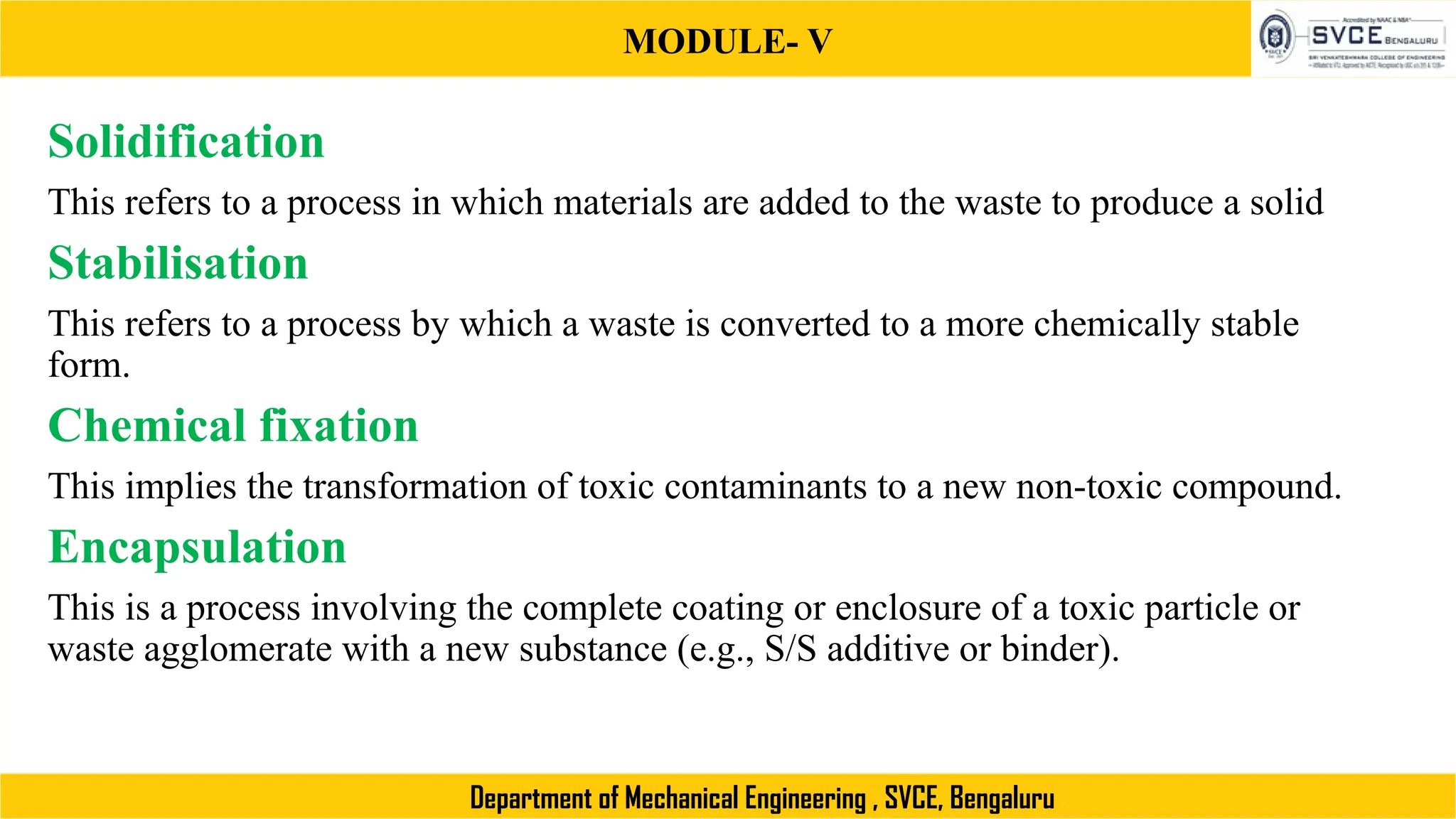 MODULE- V
Department of Mechanical Engineering , SVCE, Bengaluru
Solidification
This refers to a process in which materials are added to the waste to produce a solid
Stabilisation
This refers to a process by which a waste is converted to a more chemically stable
form.
Chemical fixation
This implies the transformation of toxic contaminants to a new non-toxic compound.
Encapsulation
This is a process involving the complete coating or enclosure of a toxic particle or
waste agglomerate with a new substance (e.g., S/S additive or binder).
 