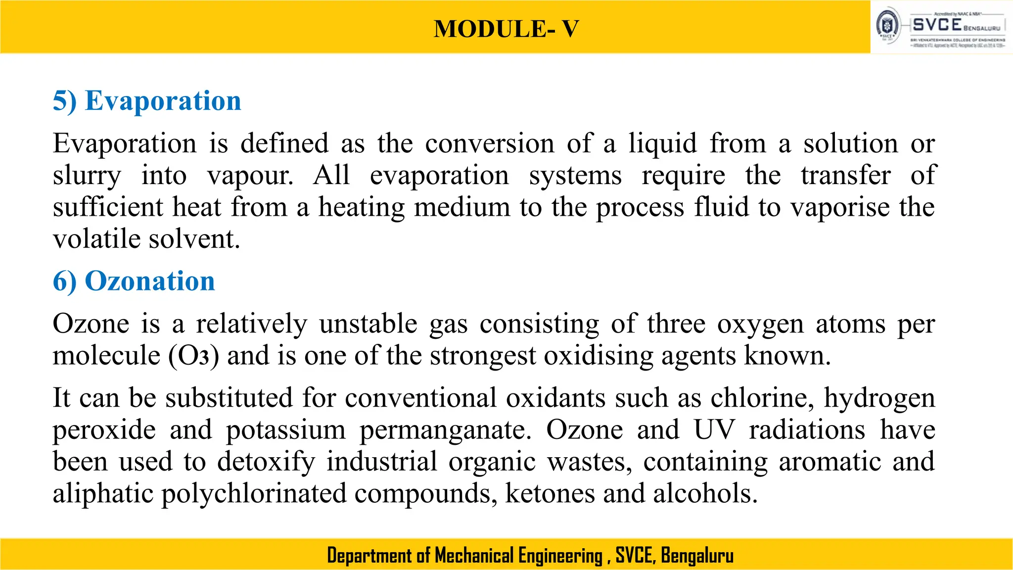 MODULE- V
Department of Mechanical Engineering , SVCE, Bengaluru
5) Evaporation
Evaporation is defined as the conversion of a liquid from a solution or
slurry into vapour. All evaporation systems require the transfer of
sufficient heat from a heating medium to the process fluid to vaporise the
volatile solvent.
6) Ozonation
Ozone is a relatively unstable gas consisting of three oxygen atoms per
molecule (O3) and is one of the strongest oxidising agents known.
It can be substituted for conventional oxidants such as chlorine, hydrogen
peroxide and potassium permanganate. Ozone and UV radiations have
been used to detoxify industrial organic wastes, containing aromatic and
aliphatic polychlorinated compounds, ketones and alcohols.
 