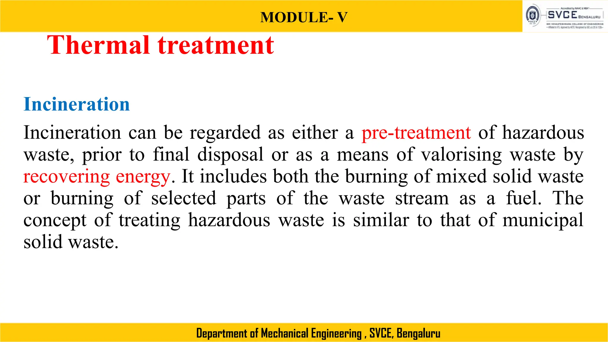 MODULE- V
Department of Mechanical Engineering , SVCE, Bengaluru
Thermal treatment
Incineration
Incineration can be regarded as either a pre-treatment of hazardous
waste, prior to final disposal or as a means of valorising waste by
recovering energy. It includes both the burning of mixed solid waste
or burning of selected parts of the waste stream as a fuel. The
concept of treating hazardous waste is similar to that of municipal
solid waste.
 