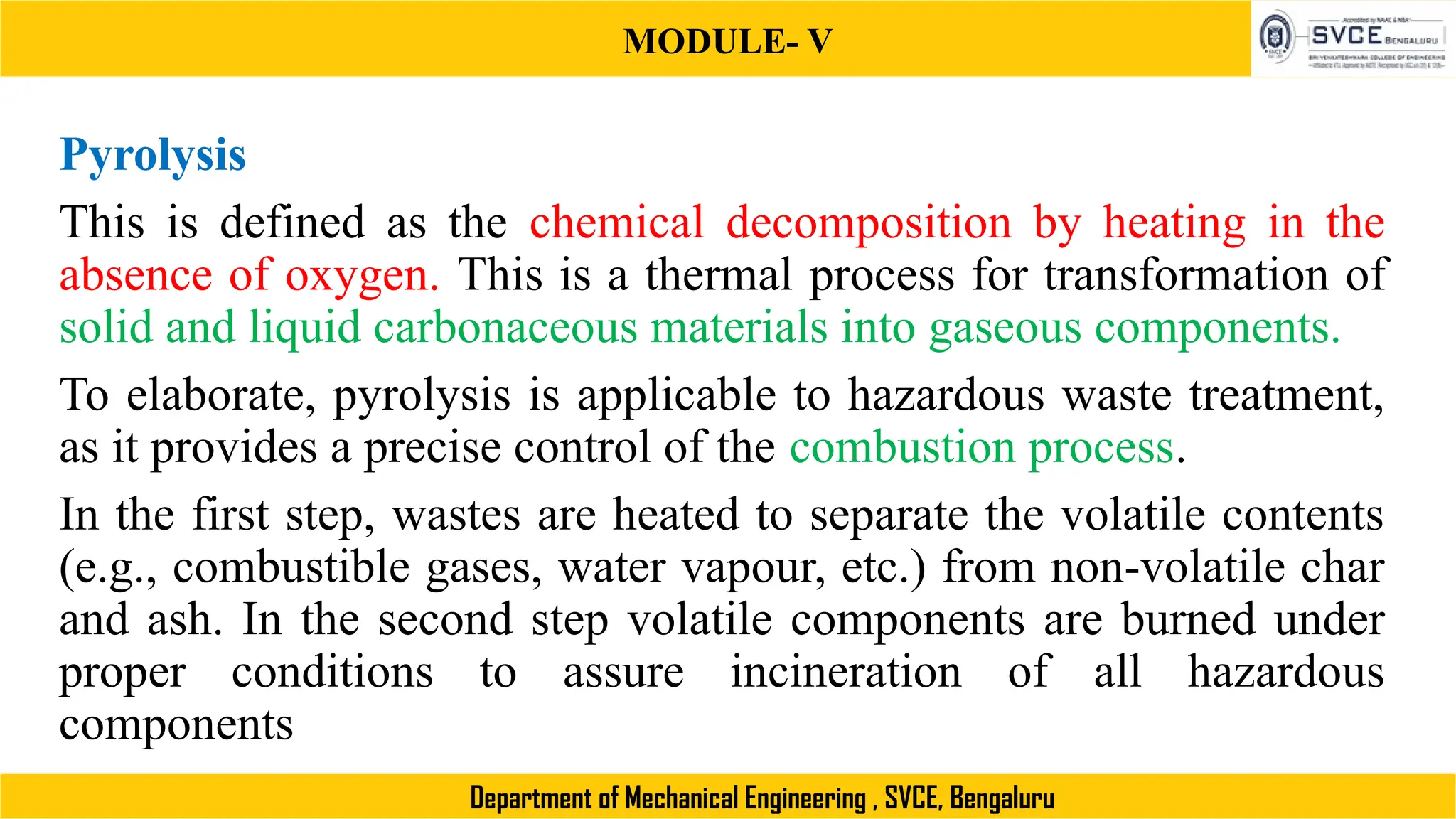 MODULE- V
Department of Mechanical Engineering , SVCE, Bengaluru
Pyrolysis
This is defined as the chemical decomposition by heating in the
absence of oxygen. This is a thermal process for transformation of
solid and liquid carbonaceous materials into gaseous components.
To elaborate, pyrolysis is applicable to hazardous waste treatment,
as it provides a precise control of the combustion process.
In the first step, wastes are heated to separate the volatile contents
(e.g., combustible gases, water vapour, etc.) from non-volatile char
and ash. In the second step volatile components are burned under
proper conditions to assure incineration of all hazardous
components
 