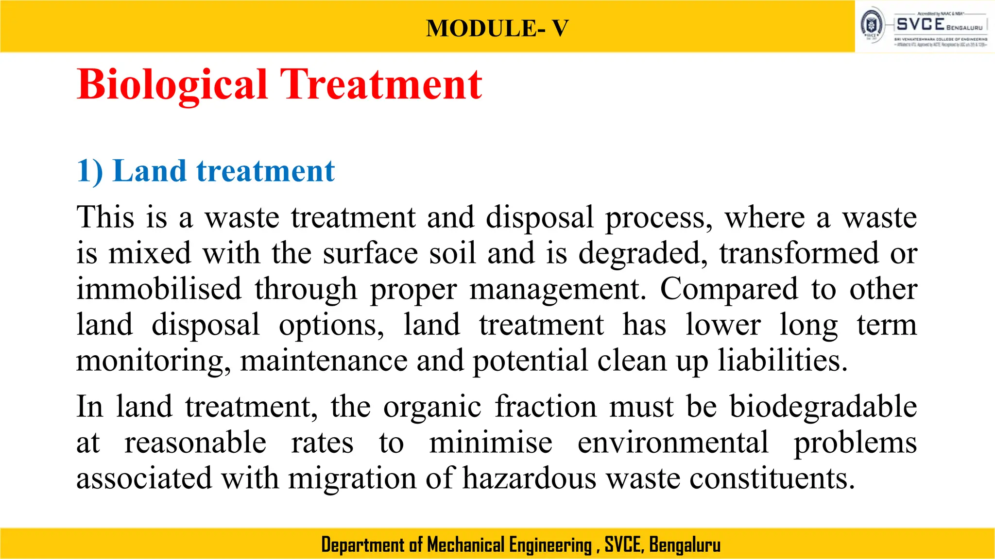 MODULE- V
Department of Mechanical Engineering , SVCE, Bengaluru
Biological Treatment
1) Land treatment
This is a waste treatment and disposal process, where a waste
is mixed with the surface soil and is degraded, transformed or
immobilised through proper management. Compared to other
land disposal options, land treatment has lower long term
monitoring, maintenance and potential clean up liabilities.
In land treatment, the organic fraction must be biodegradable
at reasonable rates to minimise environmental problems
associated with migration of hazardous waste constituents.
 