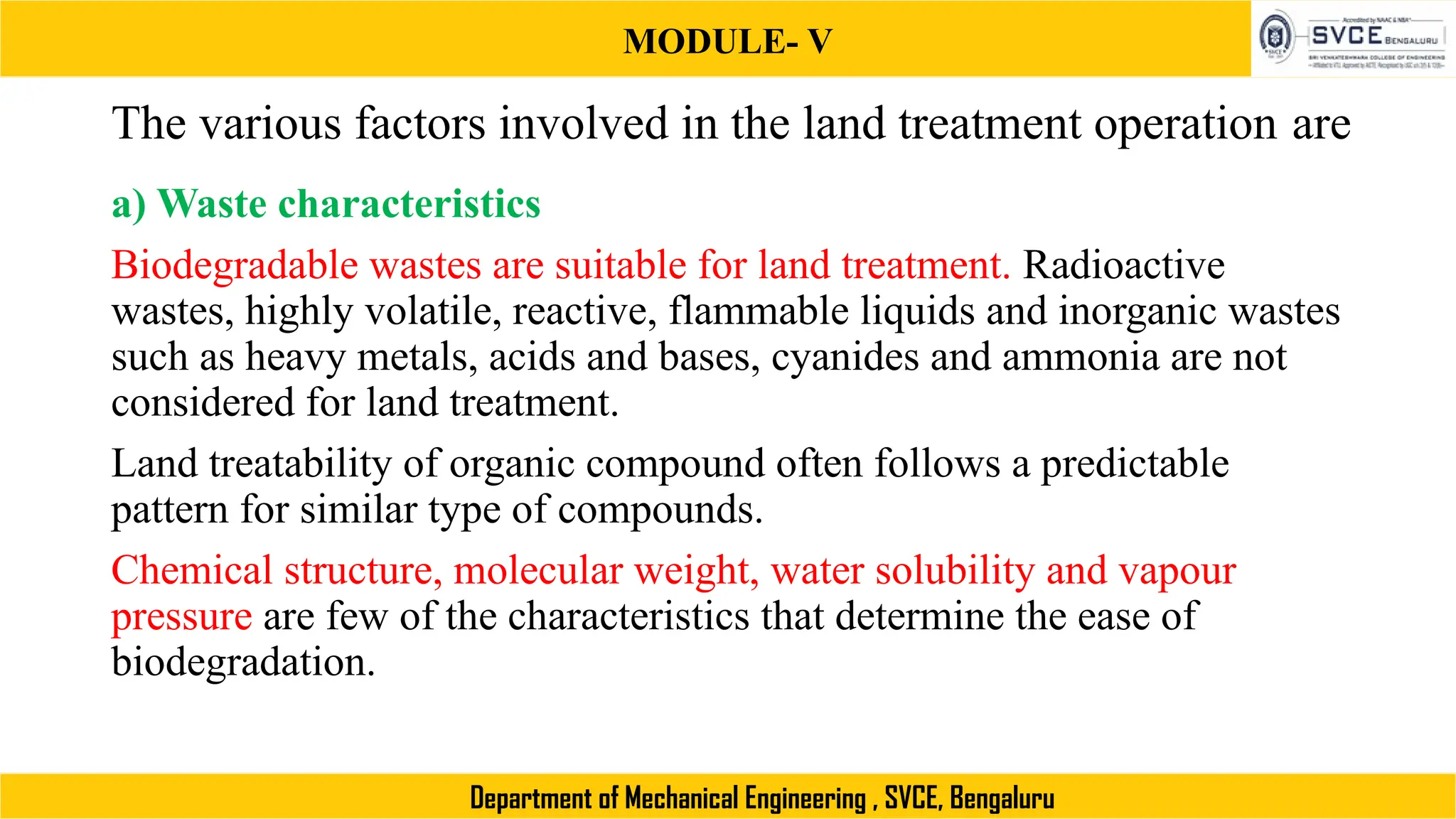 MODULE- V
Department of Mechanical Engineering , SVCE, Bengaluru
The various factors involved in the land treatment operation are
a) Waste characteristics
Biodegradable wastes are suitable for land treatment. Radioactive
wastes, highly volatile, reactive, flammable liquids and inorganic wastes
such as heavy metals, acids and bases, cyanides and ammonia are not
considered for land treatment.
Land treatability of organic compound often follows a predictable
pattern for similar type of compounds.
Chemical structure, molecular weight, water solubility and vapour
pressure are few of the characteristics that determine the ease of
biodegradation.
 