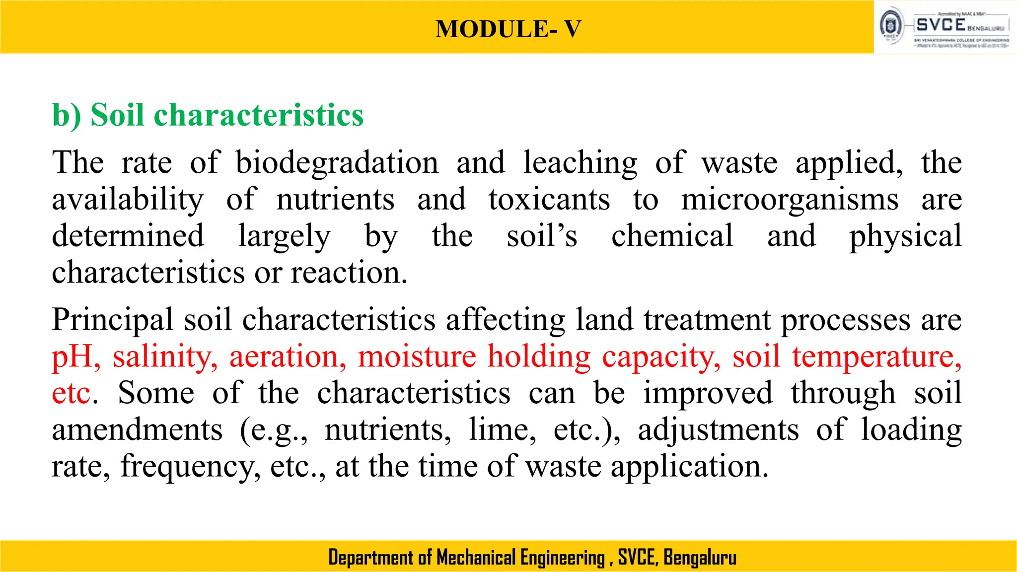 MODULE- V
Department of Mechanical Engineering , SVCE, Bengaluru
b) Soil characteristics
The rate of biodegradation and leaching of waste applied, the
availability of nutrients and toxicants to microorganisms are
determined largely by the soil’s chemical and physical
characteristics or reaction.
Principal soil characteristics affecting land treatment processes are
pH, salinity, aeration, moisture holding capacity, soil temperature,
etc. Some of the characteristics can be improved through soil
amendments (e.g., nutrients, lime, etc.), adjustments of loading
rate, frequency, etc., at the time of waste application.
 