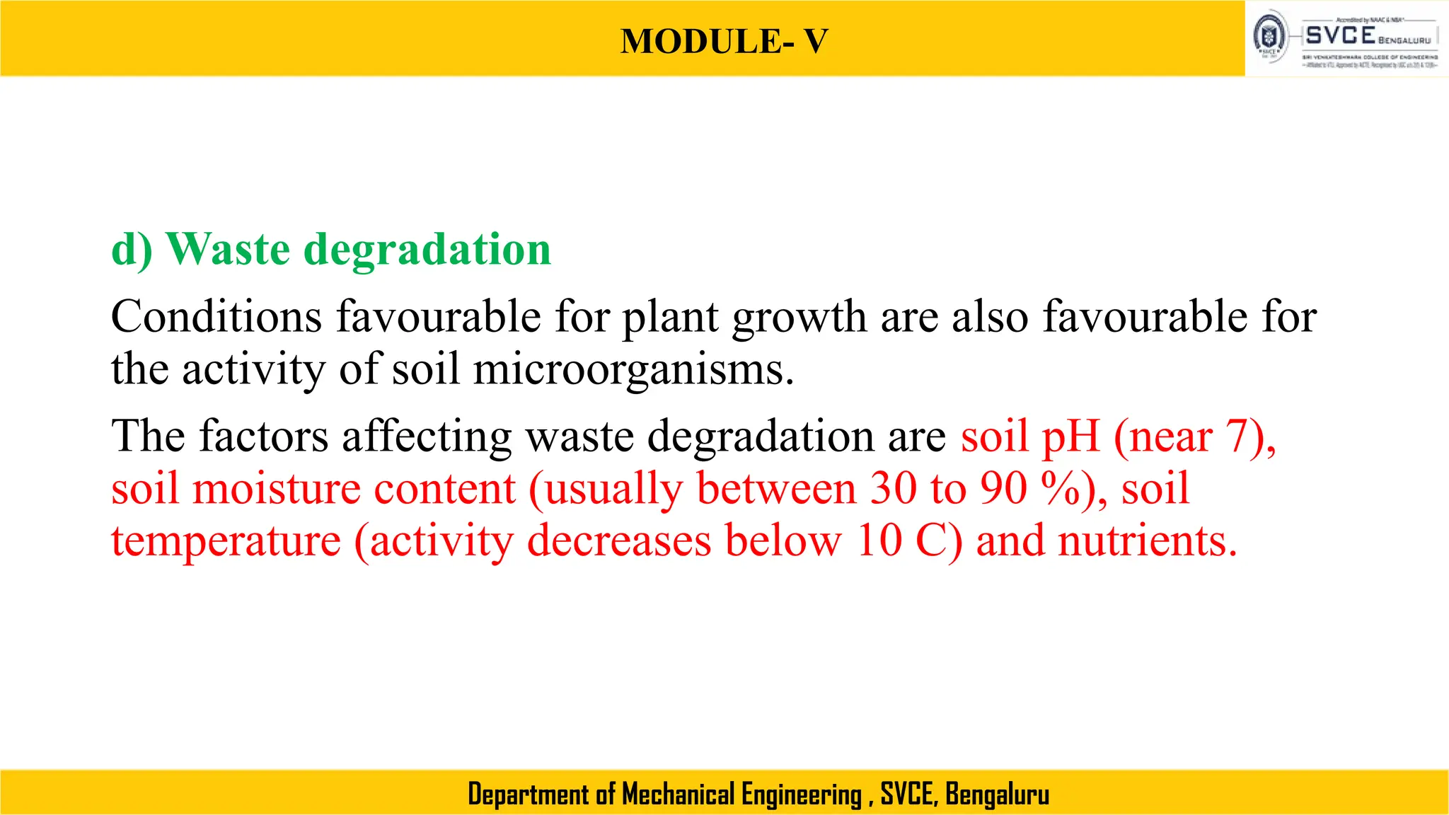 MODULE- V
Department of Mechanical Engineering , SVCE, Bengaluru
d) Waste degradation
Conditions favourable for plant growth are also favourable for
the activity of soil microorganisms.
The factors affecting waste degradation are soil pH (near 7),
soil moisture content (usually between 30 to 90 %), soil
temperature (activity decreases below 10 C) and nutrients.
 