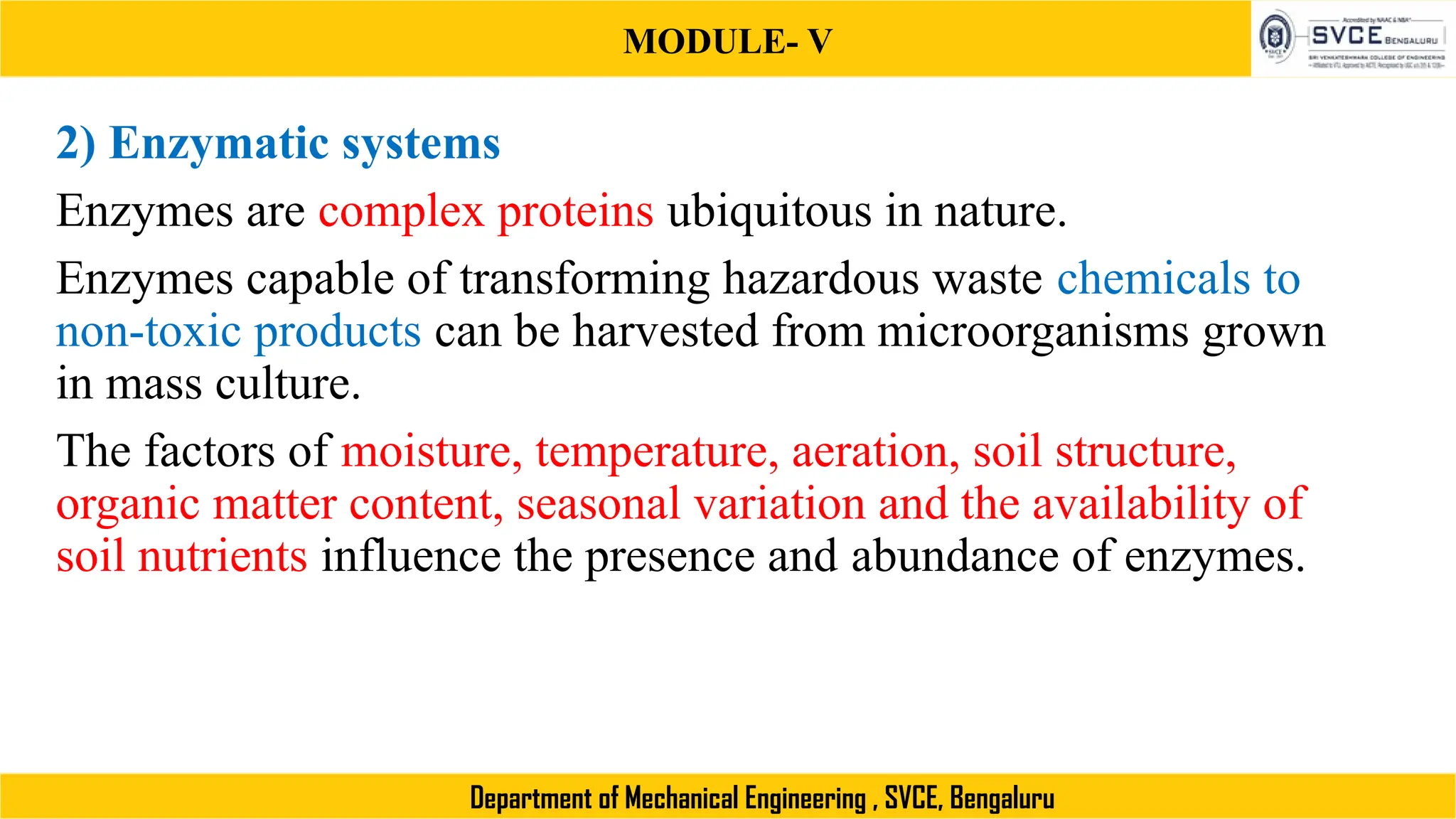 MODULE- V
Department of Mechanical Engineering , SVCE, Bengaluru
2) Enzymatic systems
Enzymes are complex proteins ubiquitous in nature.
Enzymes capable of transforming hazardous waste chemicals to
non-toxic products can be harvested from microorganisms grown
in mass culture.
The factors of moisture, temperature, aeration, soil structure,
organic matter content, seasonal variation and the availability of
soil nutrients influence the presence and abundance of enzymes.
 