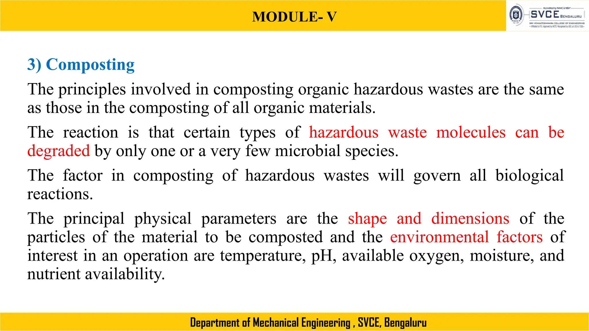 MODULE- V
Department of Mechanical Engineering , SVCE, Bengaluru
3) Composting
The principles involved in composting organic hazardous wastes are the same
as those in the composting of all organic materials.
The reaction is that certain types of hazardous waste molecules can be
degraded by only one or a very few microbial species.
The factor in composting of hazardous wastes will govern all biological
reactions.
The principal physical parameters are the shape and dimensions of the
particles of the material to be composted and the environmental factors of
interest in an operation are temperature, pH, available oxygen, moisture, and
nutrient availability.
 