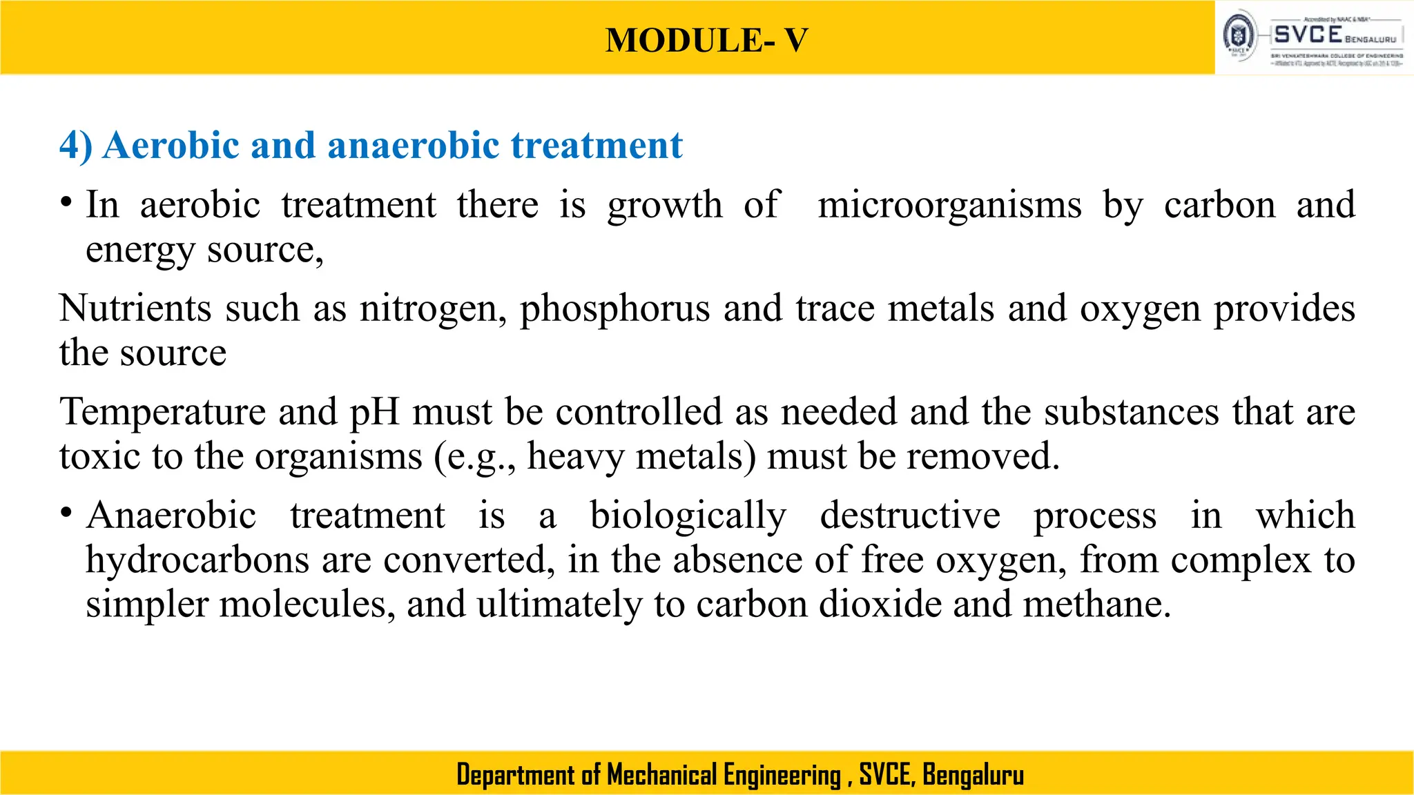 MODULE- V
Department of Mechanical Engineering , SVCE, Bengaluru
4) Aerobic and anaerobic treatment
• In aerobic treatment there is growth of microorganisms by carbon and
energy source,
Nutrients such as nitrogen, phosphorus and trace metals and oxygen provides
the source
Temperature and pH must be controlled as needed and the substances that are
toxic to the organisms (e.g., heavy metals) must be removed.
• Anaerobic treatment is a biologically destructive process in which
hydrocarbons are converted, in the absence of free oxygen, from complex to
simpler molecules, and ultimately to carbon dioxide and methane.
 