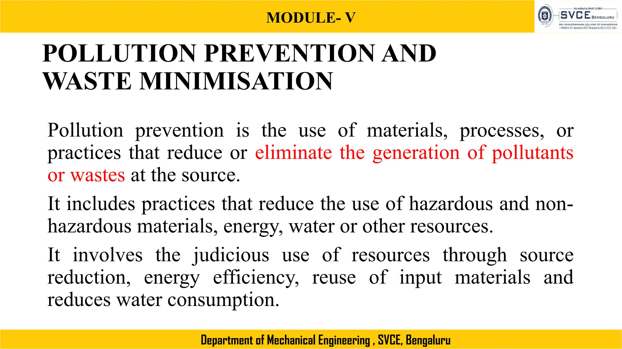 MODULE- V
Department of Mechanical Engineering , SVCE, Bengaluru
POLLUTION PREVENTION AND
WASTE MINIMISATION
Pollution prevention is the use of materials, processes, or
practices that reduce or eliminate the generation of pollutants
or wastes at the source.
It includes practices that reduce the use of hazardous and non-
hazardous materials, energy, water or other resources.
It involves the judicious use of resources through source
reduction, energy efficiency, reuse of input materials and
reduces water consumption.
 