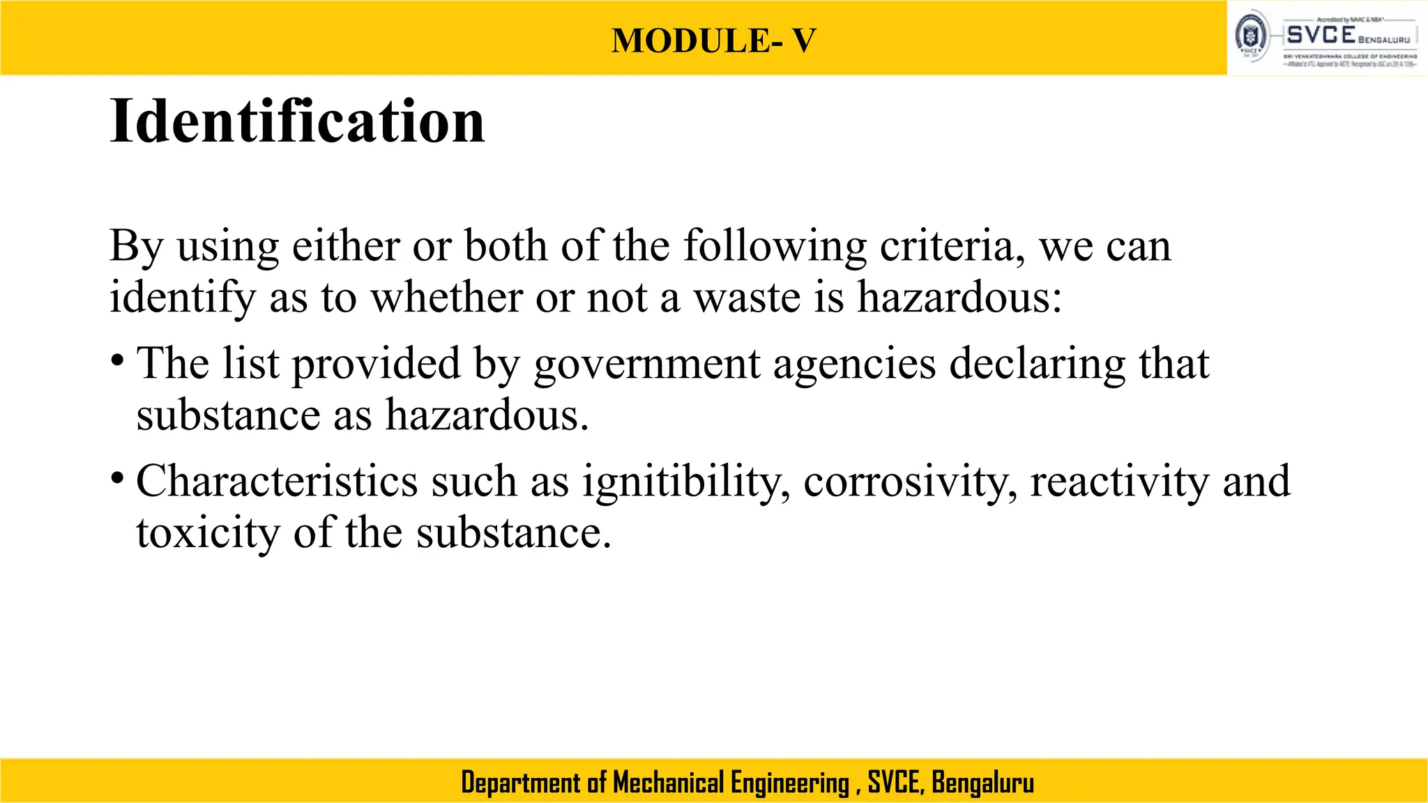 MODULE- V
Department of Mechanical Engineering , SVCE, Bengaluru
Identification
By using either or both of the following criteria, we can
identify as to whether or not a waste is hazardous:
• The list provided by government agencies declaring that
substance as hazardous.
• Characteristics such as ignitibility, corrosivity, reactivity and
toxicity of the substance.
 