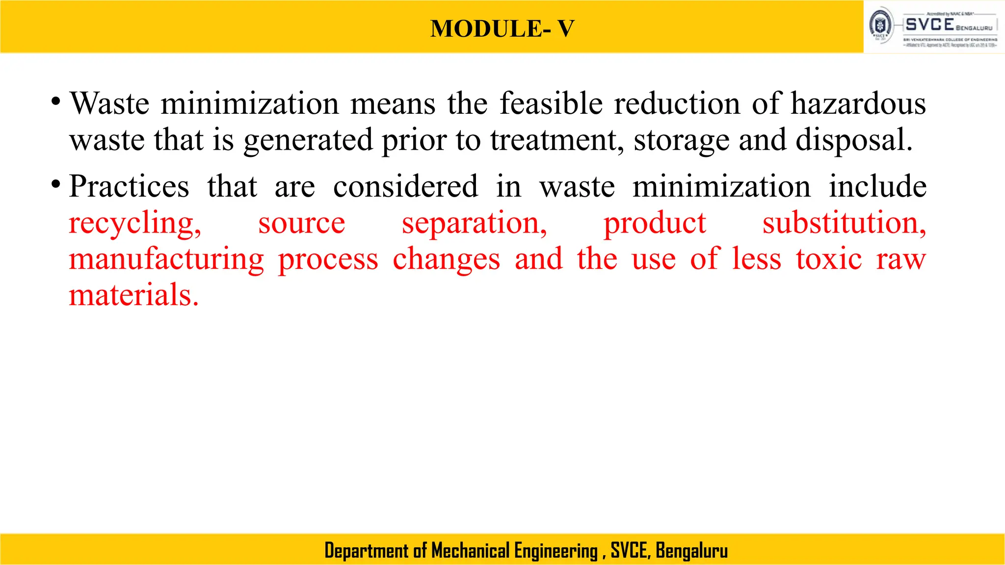 MODULE- V
Department of Mechanical Engineering , SVCE, Bengaluru
• Waste minimization means the feasible reduction of hazardous
waste that is generated prior to treatment, storage and disposal.
• Practices that are considered in waste minimization include
recycling, source separation, product substitution,
manufacturing process changes and the use of less toxic raw
materials.
 