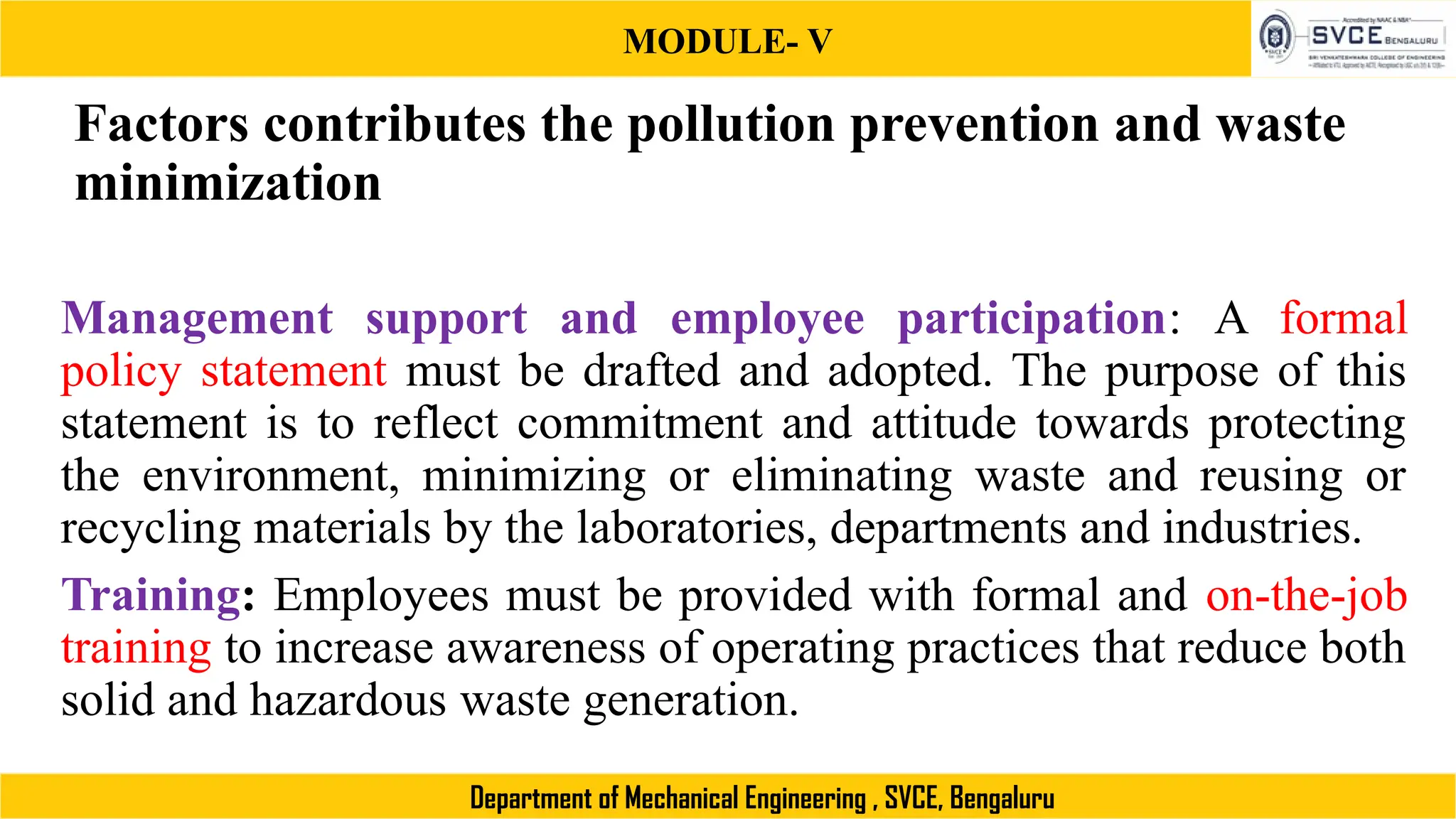 MODULE- V
Department of Mechanical Engineering , SVCE, Bengaluru
Factors contributes the pollution prevention and waste
minimization
Management support and employee participation: A formal
policy statement must be drafted and adopted. The purpose of this
statement is to reflect commitment and attitude towards protecting
the environment, minimizing or eliminating waste and reusing or
recycling materials by the laboratories, departments and industries.
Training: Employees must be provided with formal and on-the-job
training to increase awareness of operating practices that reduce both
solid and hazardous waste generation.
 
