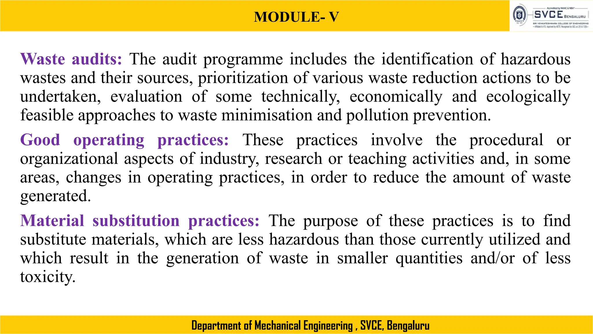 MODULE- V
Department of Mechanical Engineering , SVCE, Bengaluru
Waste audits: The audit programme includes the identification of hazardous
wastes and their sources, prioritization of various waste reduction actions to be
undertaken, evaluation of some technically, economically and ecologically
feasible approaches to waste minimisation and pollution prevention.
Good operating practices: These practices involve the procedural or
organizational aspects of industry, research or teaching activities and, in some
areas, changes in operating practices, in order to reduce the amount of waste
generated.
Material substitution practices: The purpose of these practices is to find
substitute materials, which are less hazardous than those currently utilized and
which result in the generation of waste in smaller quantities and/or of less
toxicity.
 