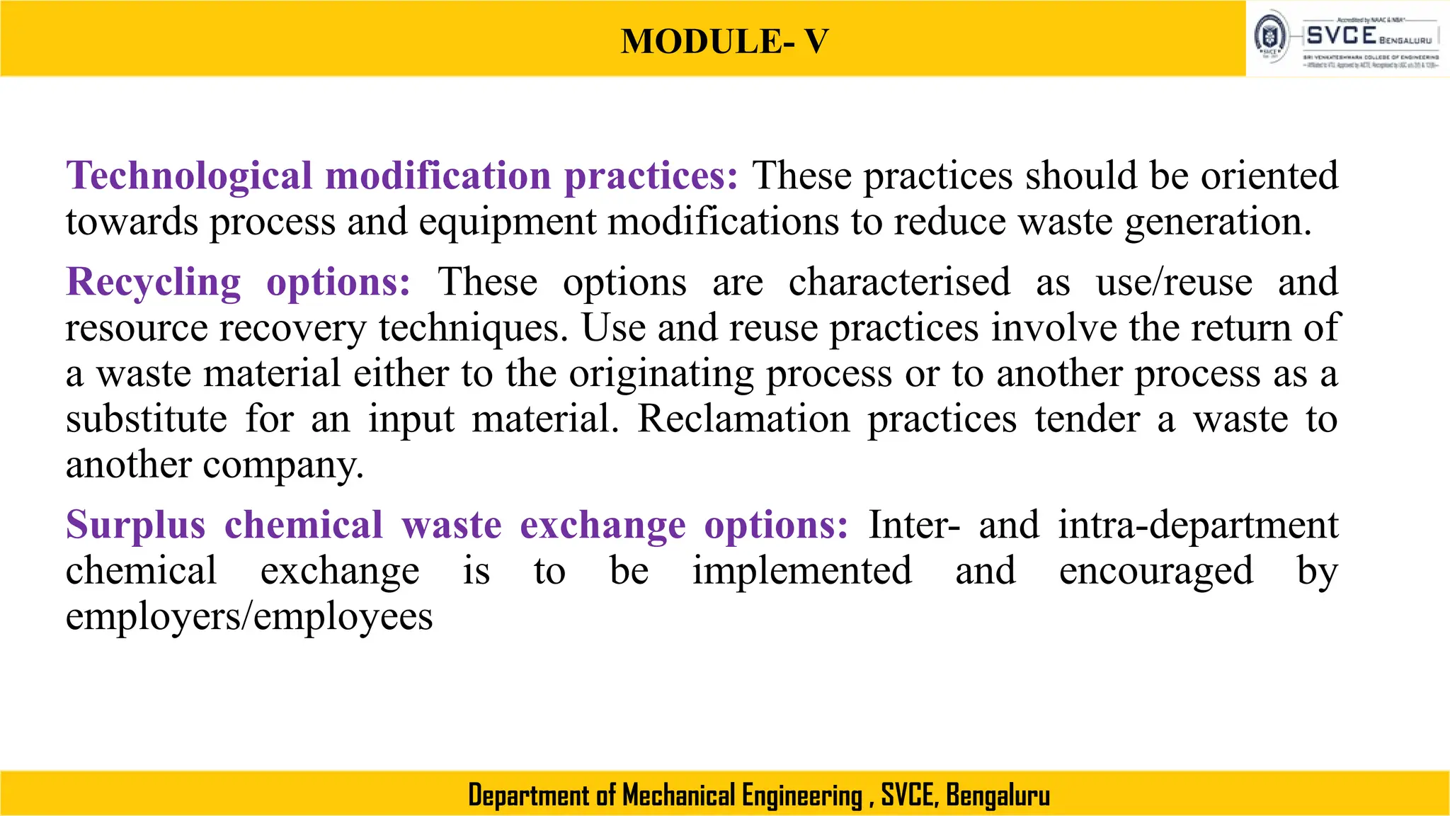 MODULE- V
Department of Mechanical Engineering , SVCE, Bengaluru
Technological modification practices: These practices should be oriented
towards process and equipment modifications to reduce waste generation.
Recycling options: These options are characterised as use/reuse and
resource recovery techniques. Use and reuse practices involve the return of
a waste material either to the originating process or to another process as a
substitute for an input material. Reclamation practices tender a waste to
another company.
Surplus chemical waste exchange options: Inter- and intra-department
chemical exchange is to be implemented and encouraged by
employers/employees
 
