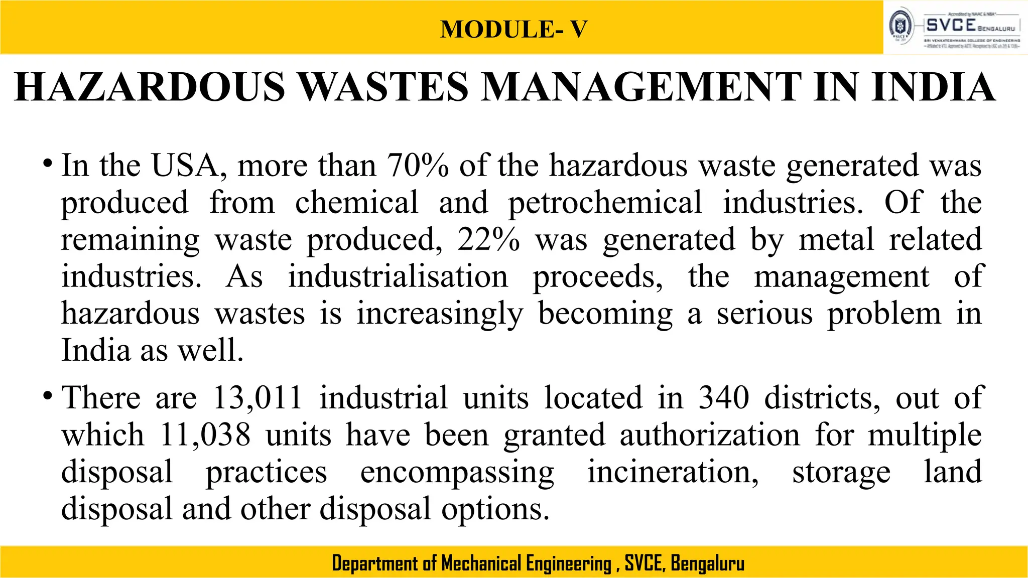 MODULE- V
Department of Mechanical Engineering , SVCE, Bengaluru
HAZARDOUS WASTES MANAGEMENT IN INDIA
• In the USA, more than 70% of the hazardous waste generated was
produced from chemical and petrochemical industries. Of the
remaining waste produced, 22% was generated by metal related
industries. As industrialisation proceeds, the management of
hazardous wastes is increasingly becoming a serious problem in
India as well.
• There are 13,011 industrial units located in 340 districts, out of
which 11,038 units have been granted authorization for multiple
disposal practices encompassing incineration, storage land
disposal and other disposal options.
 
