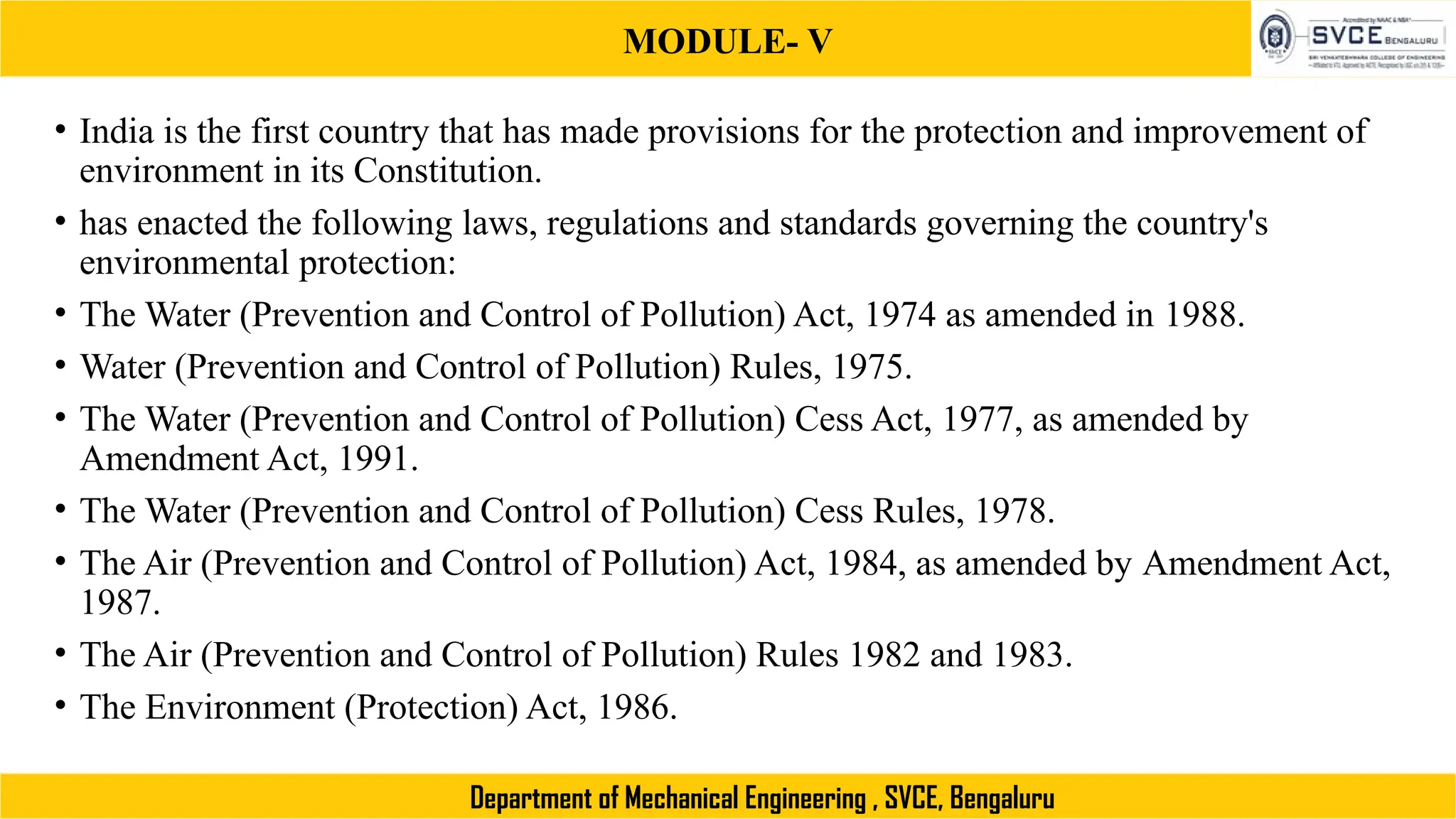 MODULE- V
Department of Mechanical Engineering , SVCE, Bengaluru
• India is the first country that has made provisions for the protection and improvement of
environment in its Constitution.
• has enacted the following laws, regulations and standards governing the country's
environmental protection:
• The Water (Prevention and Control of Pollution) Act, 1974 as amended in 1988.
• Water (Prevention and Control of Pollution) Rules, 1975.
• The Water (Prevention and Control of Pollution) Cess Act, 1977, as amended by
Amendment Act, 1991.
• The Water (Prevention and Control of Pollution) Cess Rules, 1978.
• The Air (Prevention and Control of Pollution) Act, 1984, as amended by Amendment Act,
1987.
• The Air (Prevention and Control of Pollution) Rules 1982 and 1983.
• The Environment (Protection) Act, 1986.
 