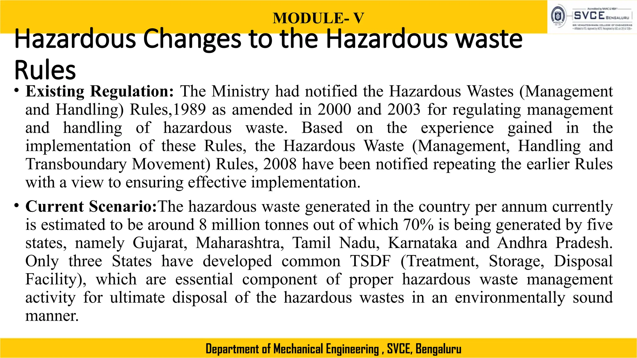 MODULE- V
Department of Mechanical Engineering , SVCE, Bengaluru
Hazardous Changes to the Hazardous waste
Rules
• Existing Regulation: The Ministry had notified the Hazardous Wastes (Management
and Handling) Rules,1989 as amended in 2000 and 2003 for regulating management
and handling of hazardous waste. Based on the experience gained in the
implementation of these Rules, the Hazardous Waste (Management, Handling and
Transboundary Movement) Rules, 2008 have been notified repeating the earlier Rules
with a view to ensuring effective implementation.
• Current Scenario:The hazardous waste generated in the country per annum currently
is estimated to be around 8 million tonnes out of which 70% is being generated by five
states, namely Gujarat, Maharashtra, Tamil Nadu, Karnataka and Andhra Pradesh.
Only three States have developed common TSDF (Treatment, Storage, Disposal
Facility), which are essential component of proper hazardous waste management
activity for ultimate disposal of the hazardous wastes in an environmentally sound
manner.
 