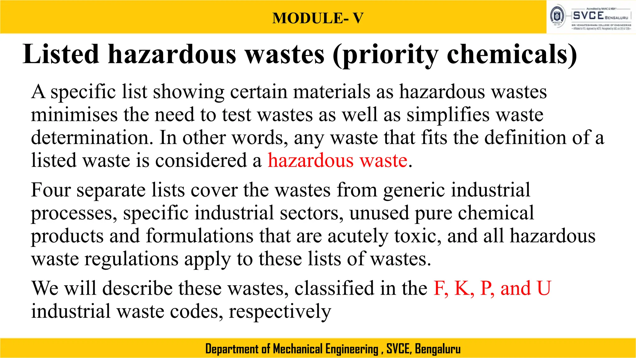 MODULE- V
Department of Mechanical Engineering , SVCE, Bengaluru
Listed hazardous wastes (priority chemicals)
A specific list showing certain materials as hazardous wastes
minimises the need to test wastes as well as simplifies waste
determination. In other words, any waste that fits the definition of a
listed waste is considered a hazardous waste.
Four separate lists cover the wastes from generic industrial
processes, specific industrial sectors, unused pure chemical
products and formulations that are acutely toxic, and all hazardous
waste regulations apply to these lists of wastes.
We will describe these wastes, classified in the F, K, P, and U
industrial waste codes, respectively
 
