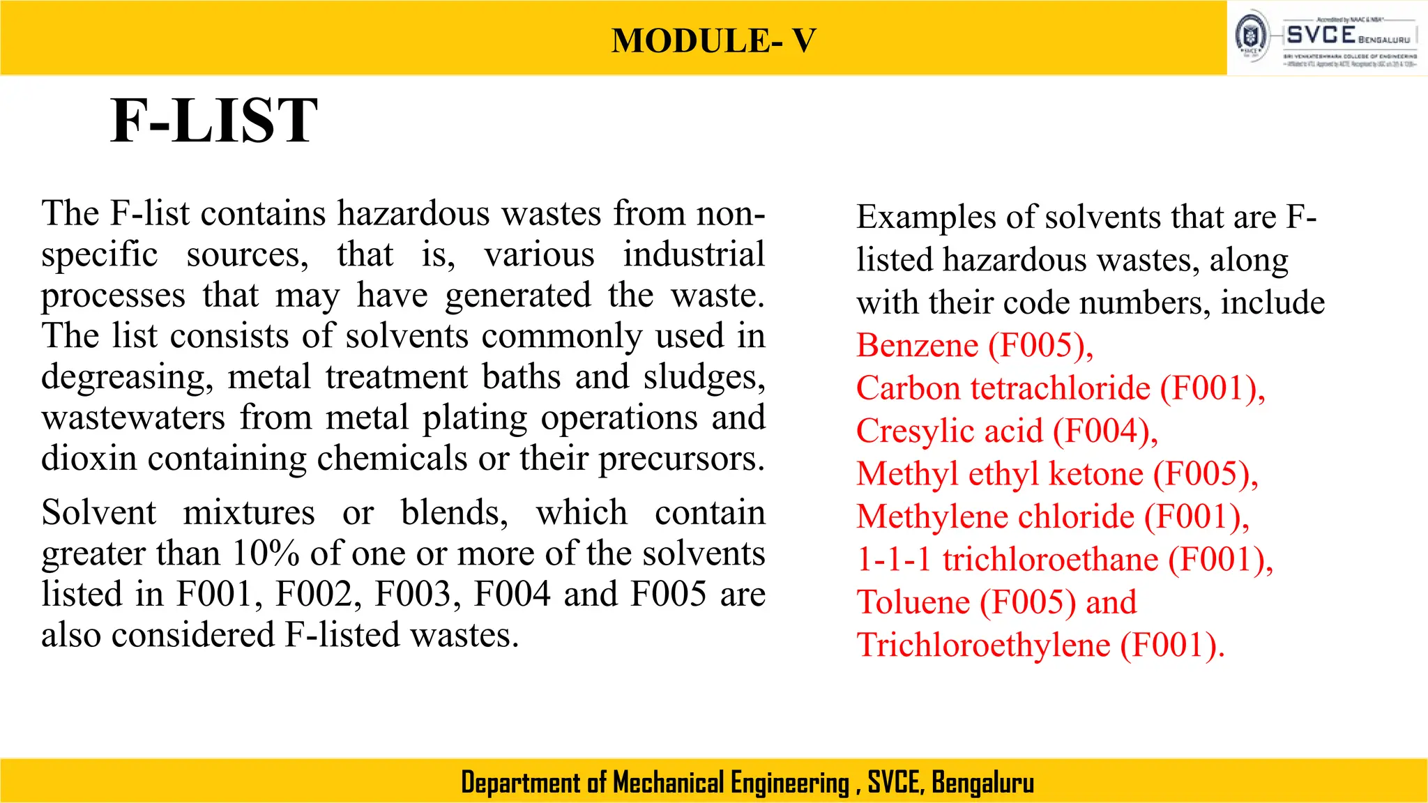 MODULE- V
Department of Mechanical Engineering , SVCE, Bengaluru
F-LIST
The F-list contains hazardous wastes from non-
specific sources, that is, various industrial
processes that may have generated the waste.
The list consists of solvents commonly used in
degreasing, metal treatment baths and sludges,
wastewaters from metal plating operations and
dioxin containing chemicals or their precursors.
Solvent mixtures or blends, which contain
greater than 10% of one or more of the solvents
listed in F001, F002, F003, F004 and F005 are
also considered F-listed wastes.
Examples of solvents that are F-
listed hazardous wastes, along
with their code numbers, include
Benzene (F005),
Carbon tetrachloride (F001),
Cresylic acid (F004),
Methyl ethyl ketone (F005),
Methylene chloride (F001),
1-1-1 trichloroethane (F001),
Toluene (F005) and
Trichloroethylene (F001).
 