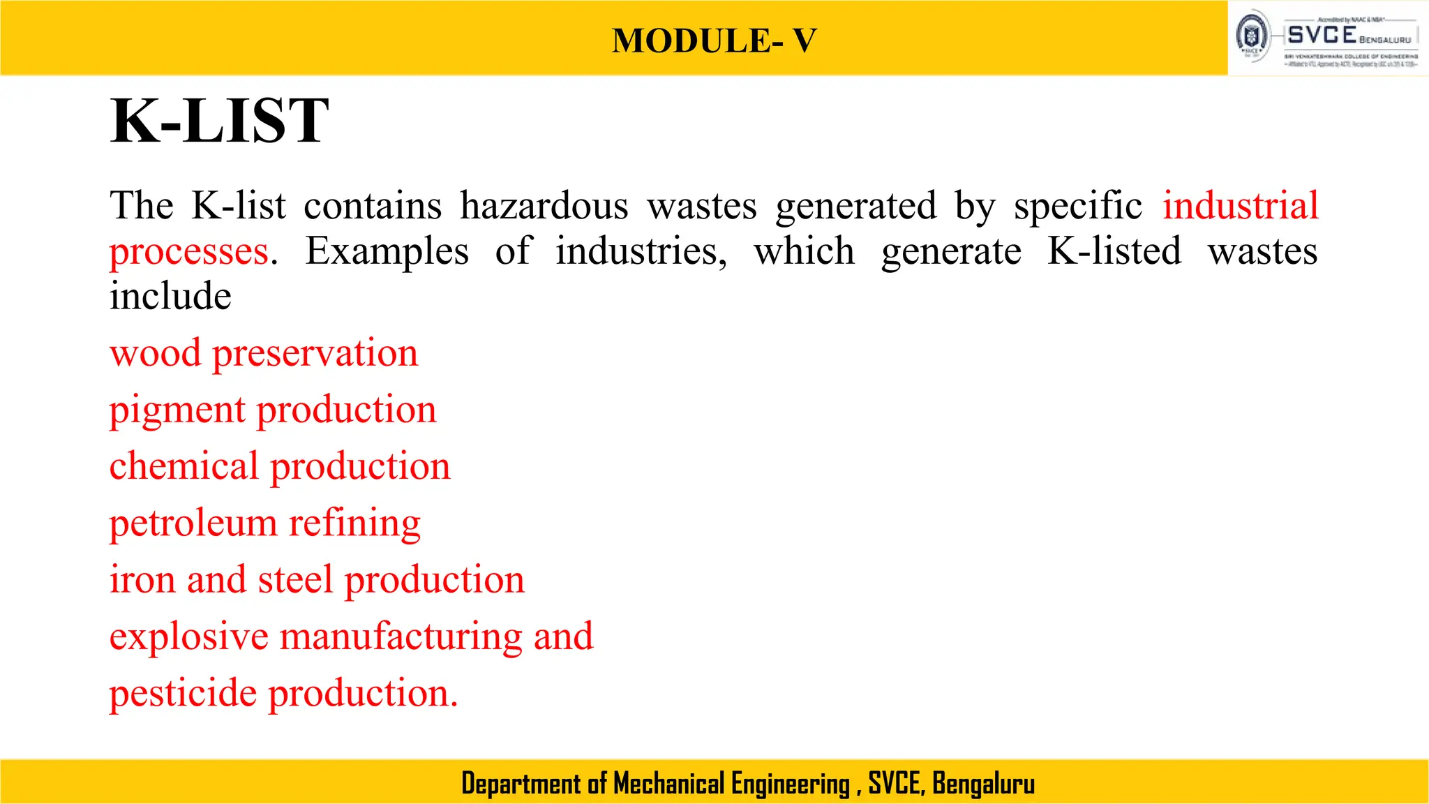 MODULE- V
Department of Mechanical Engineering , SVCE, Bengaluru
K-LIST
The K-list contains hazardous wastes generated by specific industrial
processes. Examples of industries, which generate K-listed wastes
include
wood preservation
pigment production
chemical production
petroleum refining
iron and steel production
explosive manufacturing and
pesticide production.
 
