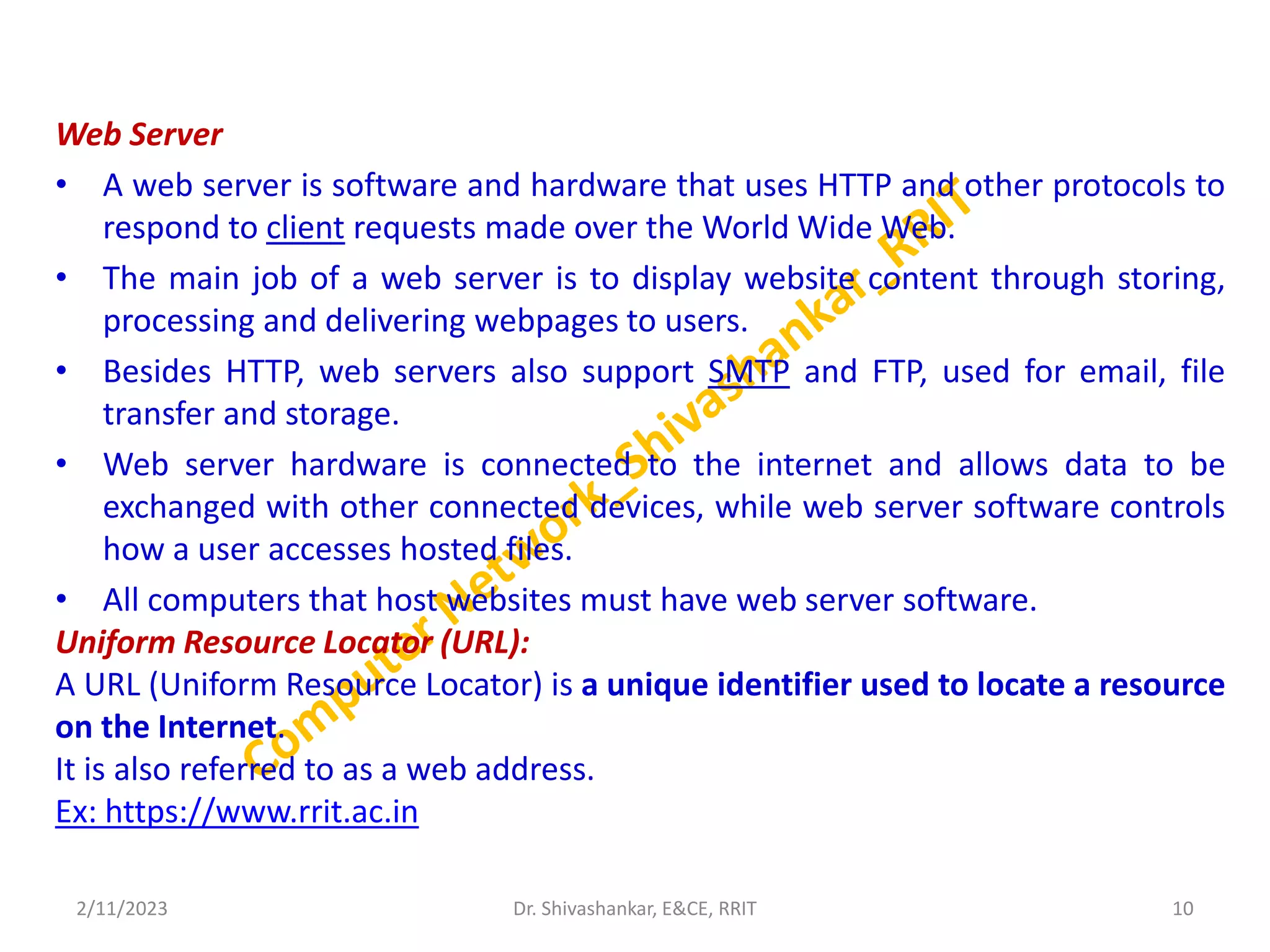 Web Server
• A web server is software and hardware that uses HTTP and other protocols to
respond to client requests made over the World Wide Web.
• The main job of a web server is to display website content through storing,
processing and delivering webpages to users.
• Besides HTTP, web servers also support SMTP and FTP, used for email, file
transfer and storage.
• Web server hardware is connected to the internet and allows data to be
exchanged with other connected devices, while web server software controls
how a user accesses hosted files.
• All computers that host websites must have web server software.
Uniform Resource Locator (URL):
A URL (Uniform Resource Locator) is a unique identifier used to locate a resource
on the Internet.
It is also referred to as a web address.
Ex: https://www.rrit.ac.in
2/11/2023 10
Dr. Shivashankar, E&CE, RRIT
 