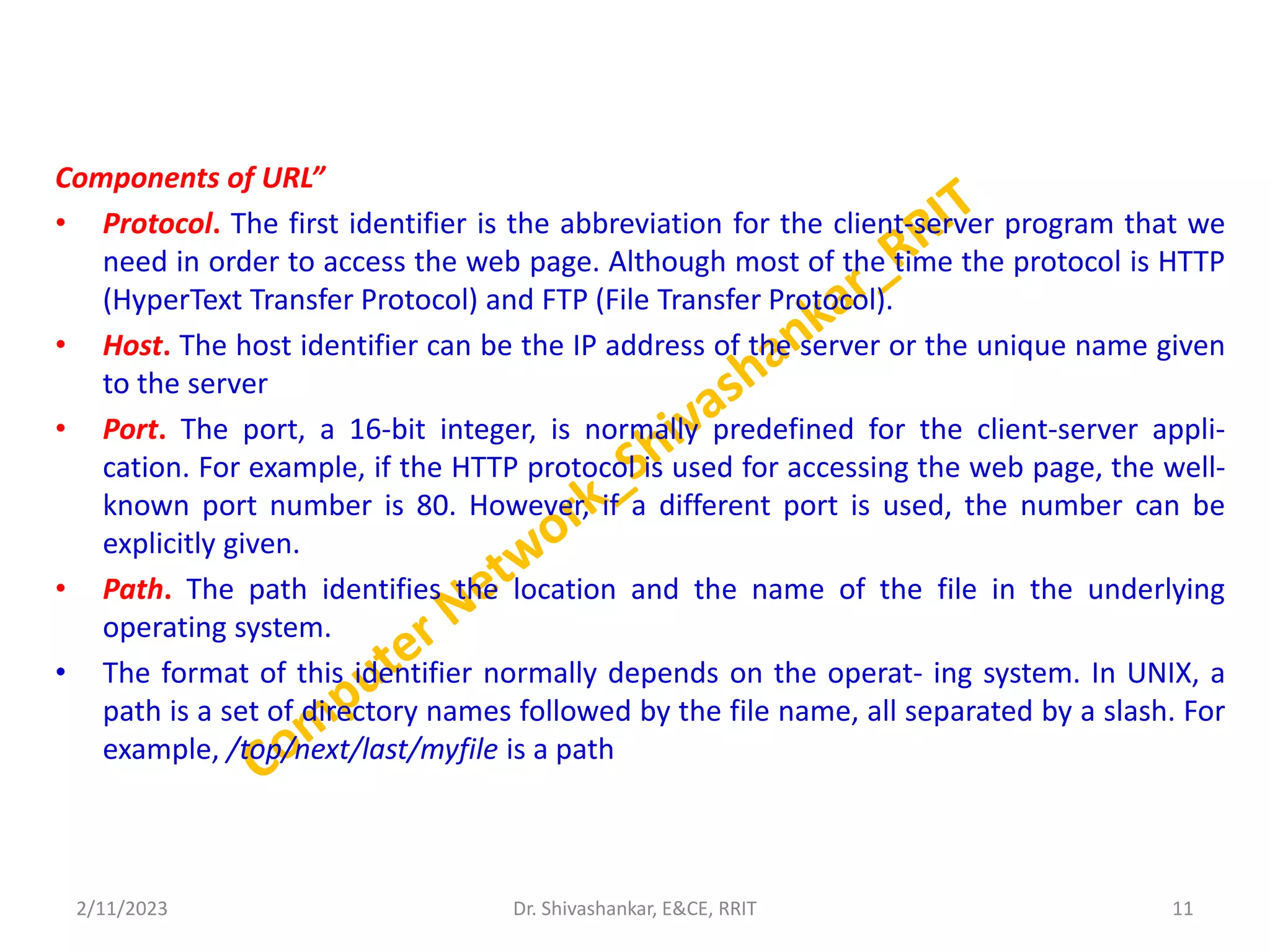 Components of URL”
• Protocol. The first identifier is the abbreviation for the client-server program that we
need in order to access the web page. Although most of the time the protocol is HTTP
(HyperText Transfer Protocol) and FTP (File Transfer Protocol).
• Host. The host identifier can be the IP address of the server or the unique name given
to the server
• Port. The port, a 16-bit integer, is normally predefined for the client-server appli-
cation. For example, if the HTTP protocol is used for accessing the web page, the well-
known port number is 80. However, if a different port is used, the number can be
explicitly given.
• Path. The path identifies the location and the name of the file in the underlying
operating system.
• The format of this identifier normally depends on the operat- ing system. In UNIX, a
path is a set of directory names followed by the file name, all separated by a slash. For
example, /top/next/last/myfile is a path
2/11/2023 11
Dr. Shivashankar, E&CE, RRIT
 