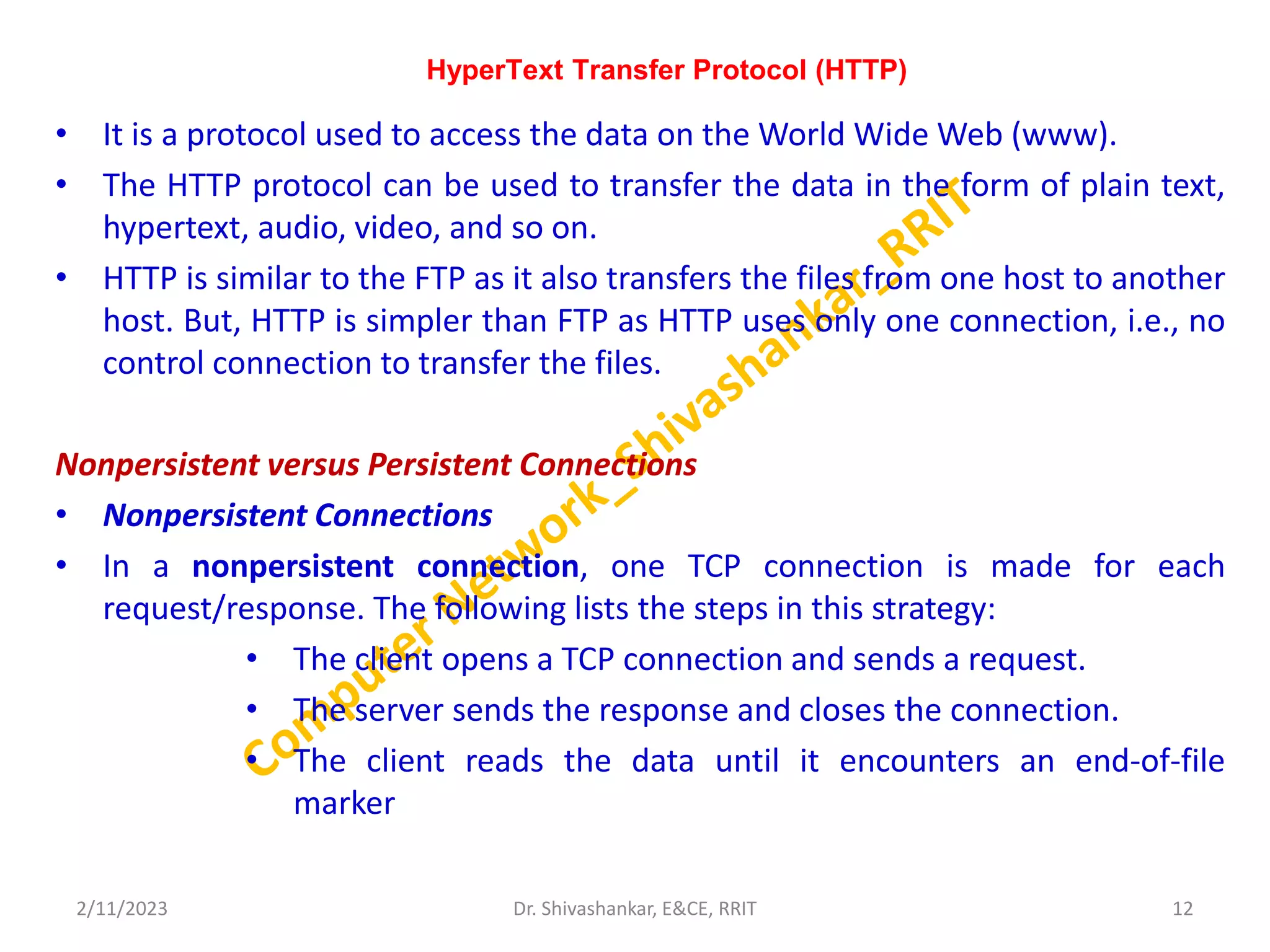 HyperText Transfer Protocol (HTTP)
• It is a protocol used to access the data on the World Wide Web (www).
• The HTTP protocol can be used to transfer the data in the form of plain text,
hypertext, audio, video, and so on.
• HTTP is similar to the FTP as it also transfers the files from one host to another
host. But, HTTP is simpler than FTP as HTTP uses only one connection, i.e., no
control connection to transfer the files.
Nonpersistent versus Persistent Connections
• Nonpersistent Connections
• In a nonpersistent connection, one TCP connection is made for each
request/response. The following lists the steps in this strategy:
• The client opens a TCP connection and sends a request.
• The server sends the response and closes the connection.
• The client reads the data until it encounters an end-of-file
marker
2/11/2023 12
Dr. Shivashankar, E&CE, RRIT
 
