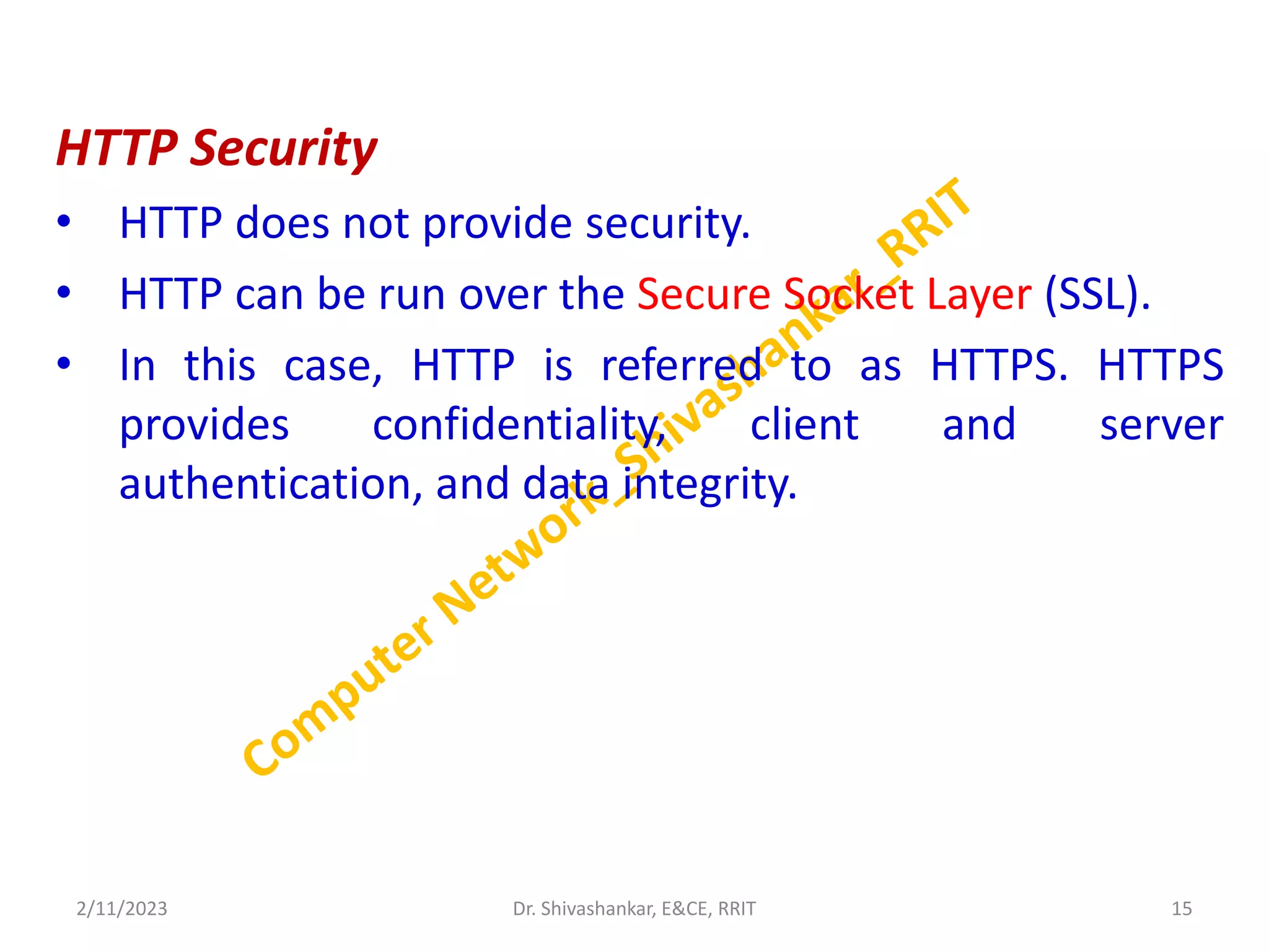 HTTP Security
• HTTP does not provide security.
• HTTP can be run over the Secure Socket Layer (SSL).
• In this case, HTTP is referred to as HTTPS. HTTPS
provides confidentiality, client and server
authentication, and data integrity.
2/11/2023 15
Dr. Shivashankar, E&CE, RRIT
 