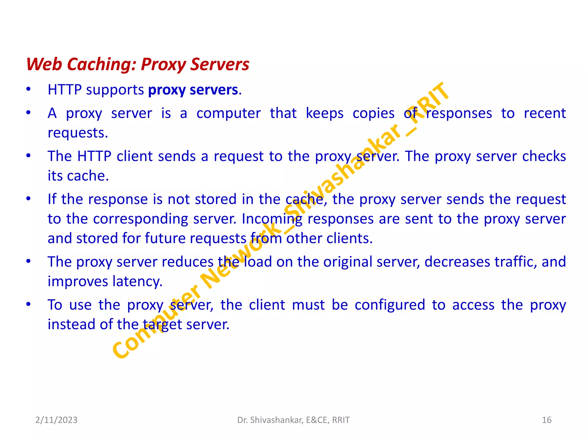 Web Caching: Proxy Servers
• HTTP supports proxy servers.
• A proxy server is a computer that keeps copies of responses to recent
requests.
• The HTTP client sends a request to the proxy server. The proxy server checks
its cache.
• If the response is not stored in the cache, the proxy server sends the request
to the corresponding server. Incoming responses are sent to the proxy server
and stored for future requests from other clients.
• The proxy server reduces the load on the original server, decreases traffic, and
improves latency.
• To use the proxy server, the client must be configured to access the proxy
instead of the target server.
2/11/2023 16
Dr. Shivashankar, E&CE, RRIT
 