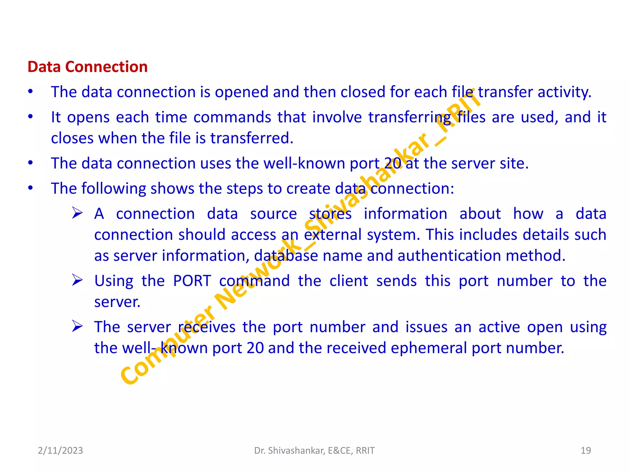 Data Connection
• The data connection is opened and then closed for each file transfer activity.
• It opens each time commands that involve transferring files are used, and it
closes when the file is transferred.
• The data connection uses the well-known port 20 at the server site.
• The following shows the steps to create data connection:
 A connection data source stores information about how a data
connection should access an external system. This includes details such
as server information, database name and authentication method.
 Using the PORT command the client sends this port number to the
server.
 The server receives the port number and issues an active open using
the well- known port 20 and the received ephemeral port number.
2/11/2023 19
Dr. Shivashankar, E&CE, RRIT
 