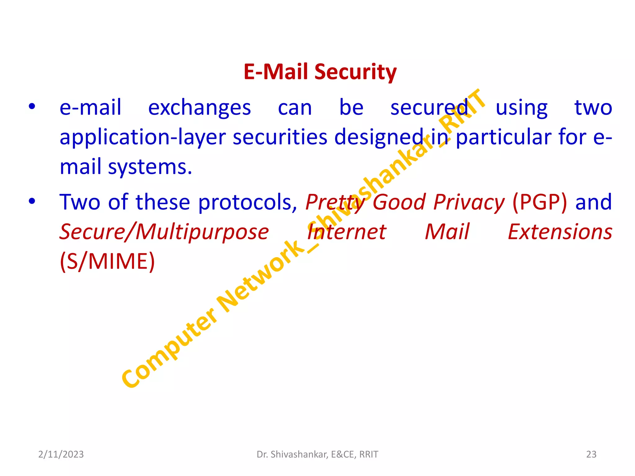 E-Mail Security
• e-mail exchanges can be secured using two
application-layer securities designed in particular for e-
mail systems.
• Two of these protocols, Pretty Good Privacy (PGP) and
Secure/Multipurpose Internet Mail Extensions
(S/MIME)
2/11/2023 23
Dr. Shivashankar, E&CE, RRIT
 