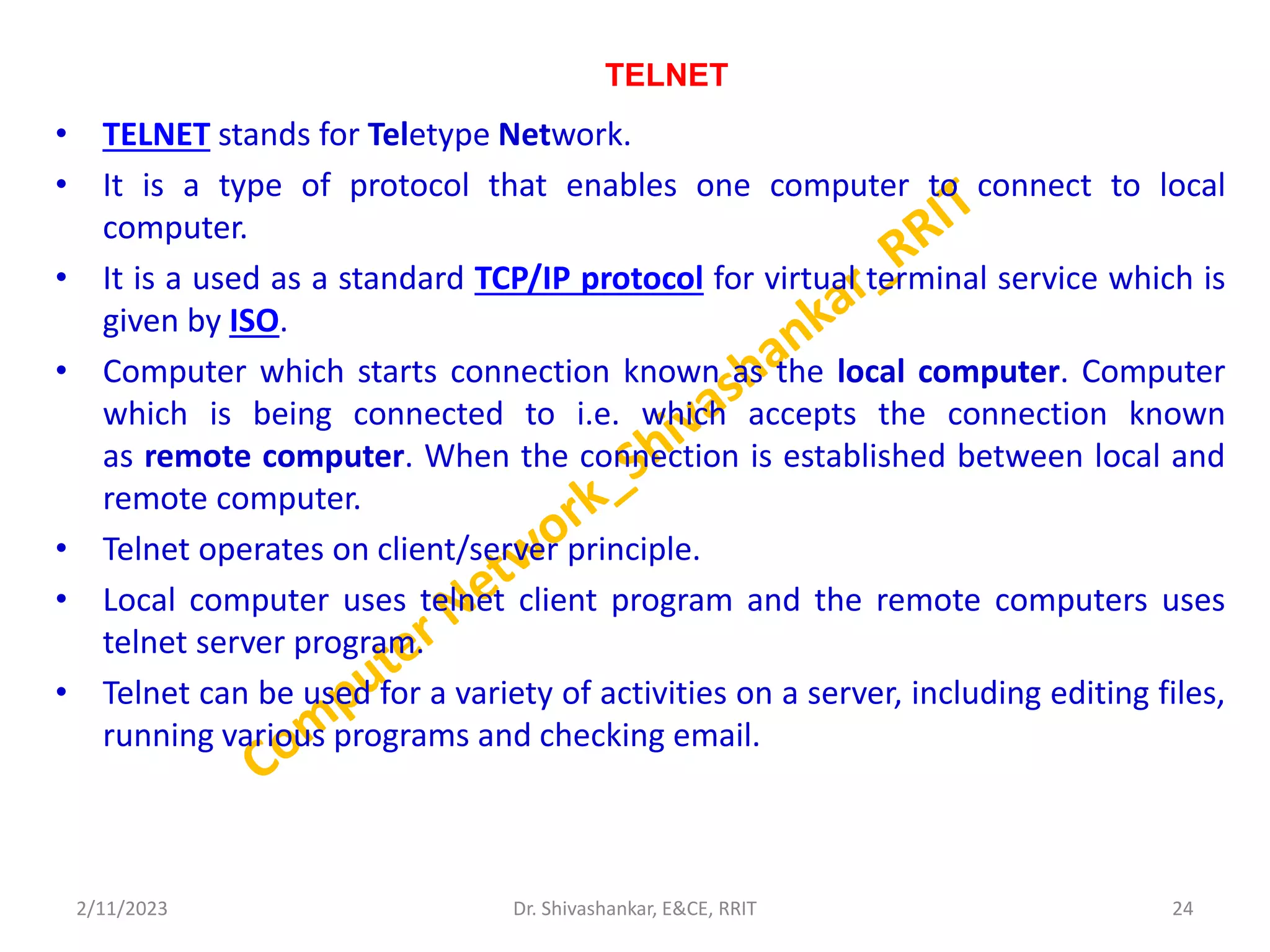 TELNET
• TELNET stands for Teletype Network.
• It is a type of protocol that enables one computer to connect to local
computer.
• It is a used as a standard TCP/IP protocol for virtual terminal service which is
given by ISO.
• Computer which starts connection known as the local computer. Computer
which is being connected to i.e. which accepts the connection known
as remote computer. When the connection is established between local and
remote computer.
• Telnet operates on client/server principle.
• Local computer uses telnet client program and the remote computers uses
telnet server program.
• Telnet can be used for a variety of activities on a server, including editing files,
running various programs and checking email.
2/11/2023 24
Dr. Shivashankar, E&CE, RRIT
 