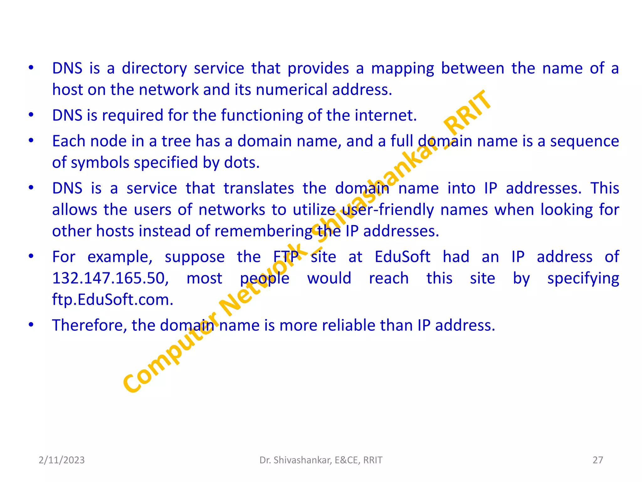 • DNS is a directory service that provides a mapping between the name of a
host on the network and its numerical address.
• DNS is required for the functioning of the internet.
• Each node in a tree has a domain name, and a full domain name is a sequence
of symbols specified by dots.
• DNS is a service that translates the domain name into IP addresses. This
allows the users of networks to utilize user-friendly names when looking for
other hosts instead of remembering the IP addresses.
• For example, suppose the FTP site at EduSoft had an IP address of
132.147.165.50, most people would reach this site by specifying
ftp.EduSoft.com.
• Therefore, the domain name is more reliable than IP address.
2/11/2023 27
Dr. Shivashankar, E&CE, RRIT
 