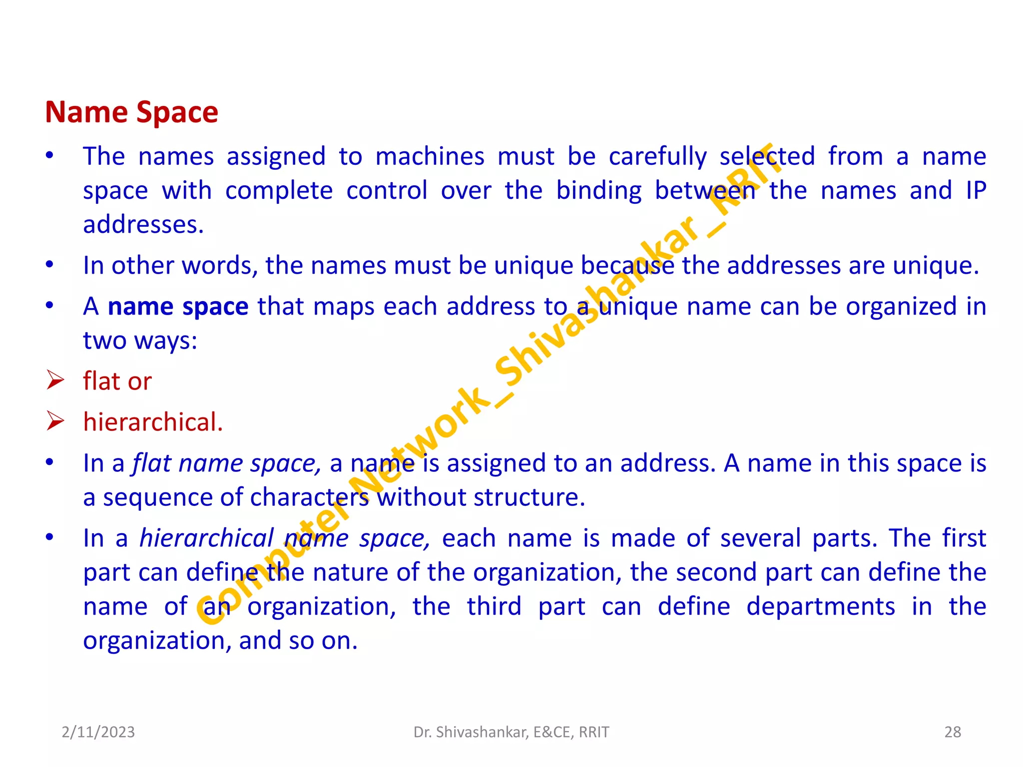 Name Space
• The names assigned to machines must be carefully selected from a name
space with complete control over the binding between the names and IP
addresses.
• In other words, the names must be unique because the addresses are unique.
• A name space that maps each address to a unique name can be organized in
two ways:
 flat or
 hierarchical.
• In a flat name space, a name is assigned to an address. A name in this space is
a sequence of characters without structure.
• In a hierarchical name space, each name is made of several parts. The first
part can define the nature of the organization, the second part can define the
name of an organization, the third part can define departments in the
organization, and so on.
2/11/2023 28
Dr. Shivashankar, E&CE, RRIT
 