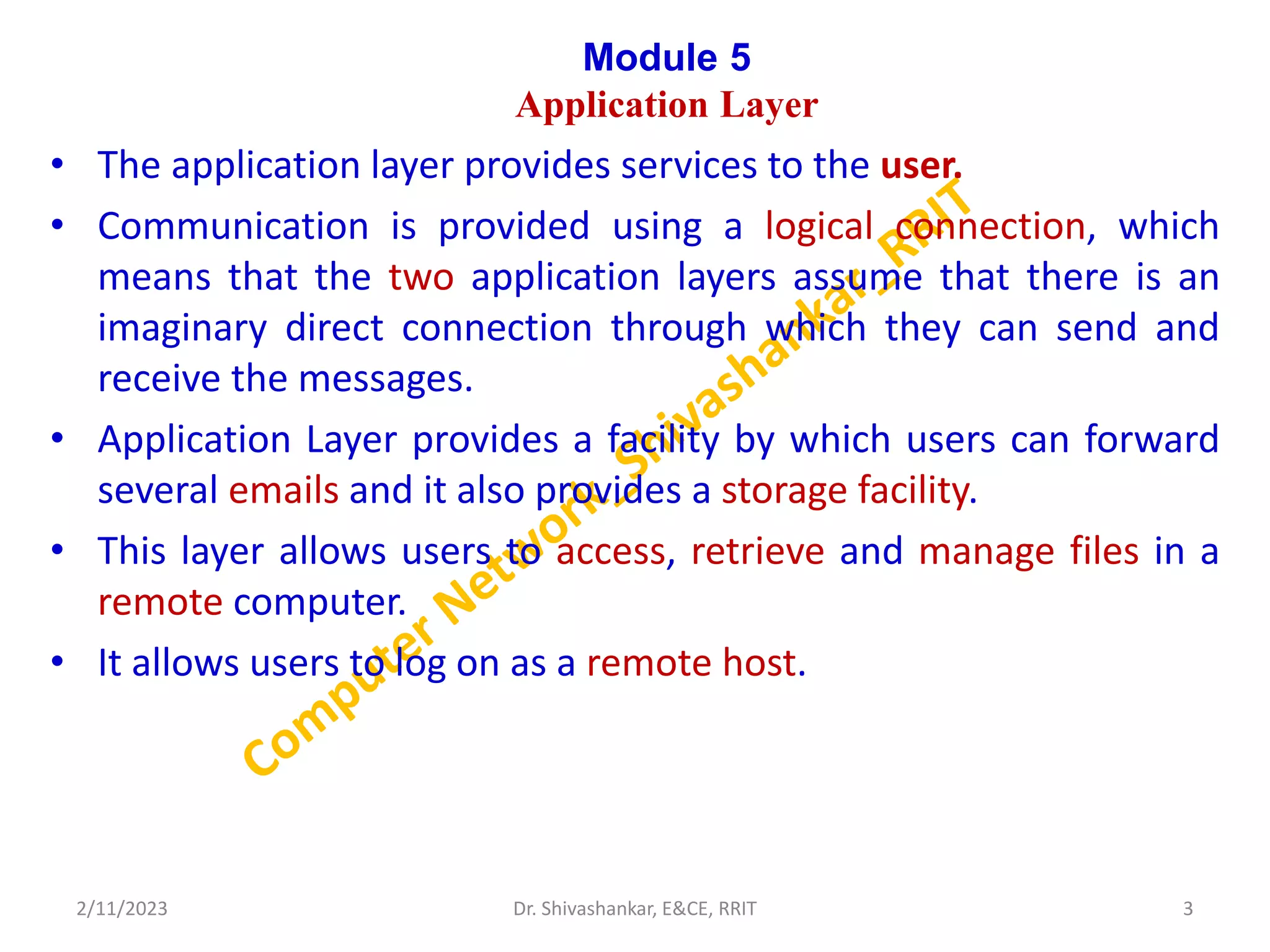 Module 5
Application Layer
• The application layer provides services to the user.
• Communication is provided using a logical connection, which
means that the two application layers assume that there is an
imaginary direct connection through which they can send and
receive the messages.
• Application Layer provides a facility by which users can forward
several emails and it also provides a storage facility.
• This layer allows users to access, retrieve and manage files in a
remote computer.
• It allows users to log on as a remote host.
2/11/2023 3
Dr. Shivashankar, E&CE, RRIT
 