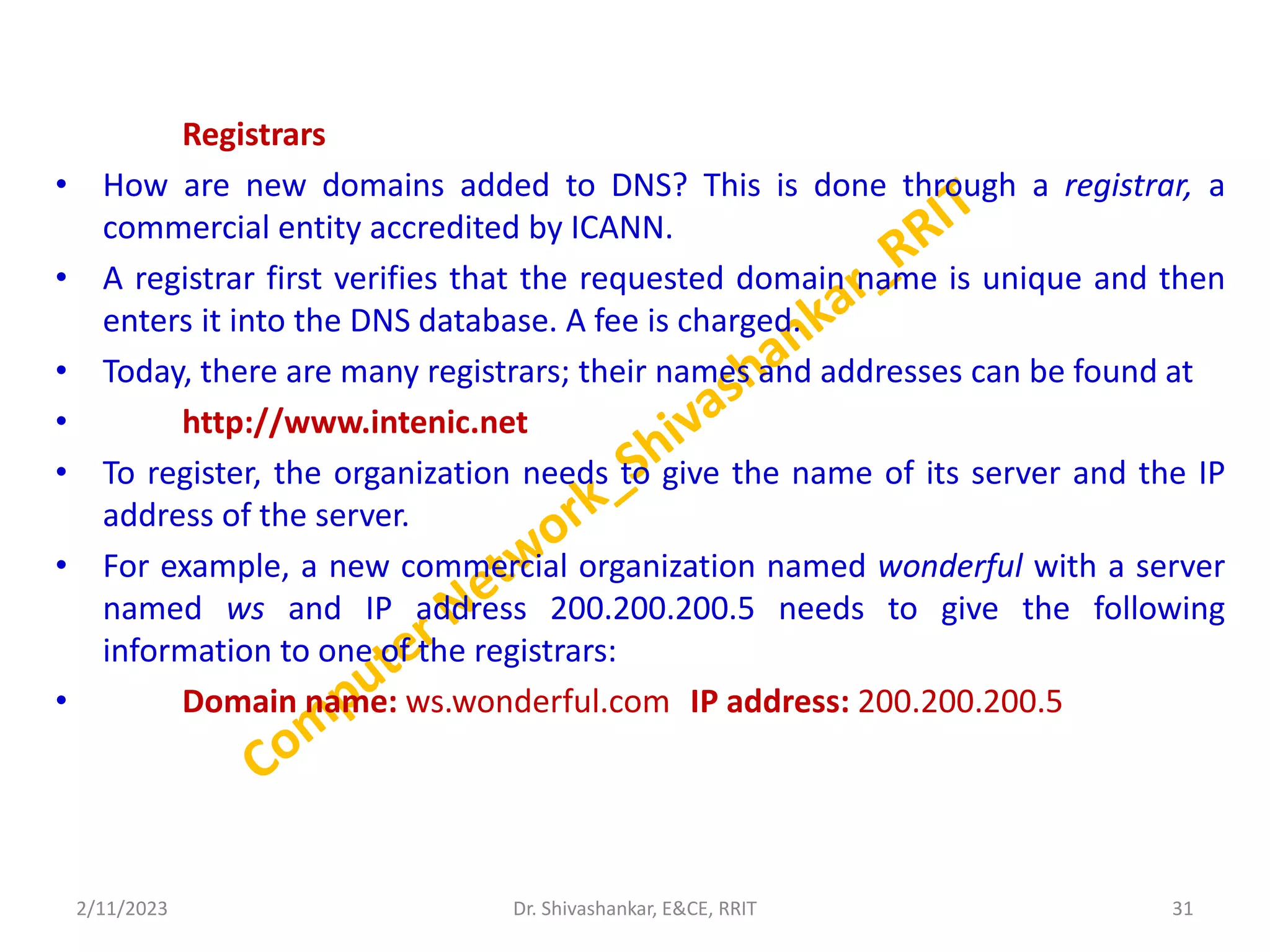 Registrars
• How are new domains added to DNS? This is done through a registrar, a
commercial entity accredited by ICANN.
• A registrar first verifies that the requested domain name is unique and then
enters it into the DNS database. A fee is charged.
• Today, there are many registrars; their names and addresses can be found at
• http://www.intenic.net
• To register, the organization needs to give the name of its server and the IP
address of the server.
• For example, a new commercial organization named wonderful with a server
named ws and IP address 200.200.200.5 needs to give the following
information to one of the registrars:
• Domain name: ws.wonderful.com IP address: 200.200.200.5
2/11/2023 31
Dr. Shivashankar, E&CE, RRIT
 