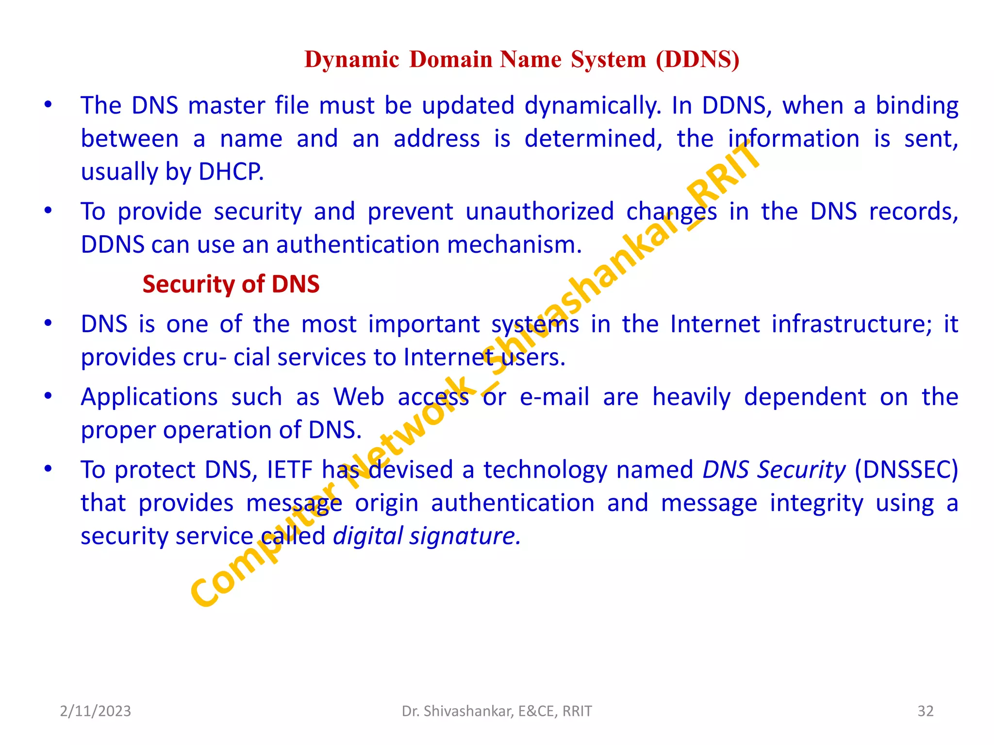 Dynamic Domain Name System (DDNS)
• The DNS master file must be updated dynamically. In DDNS, when a binding
between a name and an address is determined, the information is sent,
usually by DHCP.
• To provide security and prevent unauthorized changes in the DNS records,
DDNS can use an authentication mechanism.
Security of DNS
• DNS is one of the most important systems in the Internet infrastructure; it
provides cru- cial services to Internet users.
• Applications such as Web access or e-mail are heavily dependent on the
proper operation of DNS.
• To protect DNS, IETF has devised a technology named DNS Security (DNSSEC)
that provides message origin authentication and message integrity using a
security service called digital signature.
2/11/2023 32
Dr. Shivashankar, E&CE, RRIT
 