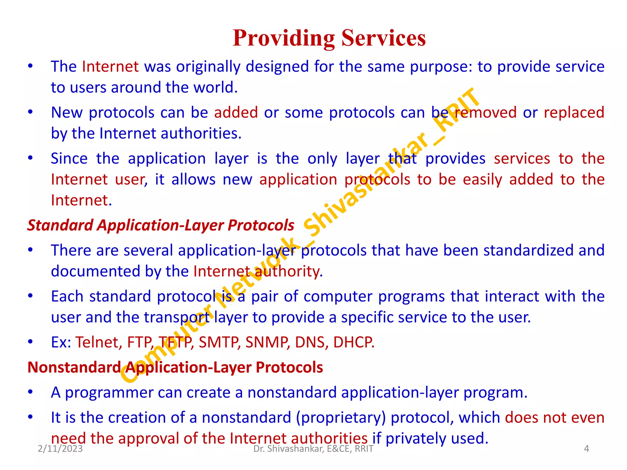 Providing Services
• The Internet was originally designed for the same purpose: to provide service
to users around the world.
• New protocols can be added or some protocols can be removed or replaced
by the Internet authorities.
• Since the application layer is the only layer that provides services to the
Internet user, it allows new application protocols to be easily added to the
Internet.
Standard Application-Layer Protocols
• There are several application-layer protocols that have been standardized and
documented by the Internet authority.
• Each standard protocol is a pair of computer programs that interact with the
user and the transport layer to provide a specific service to the user.
• Ex: Telnet, FTP, TFTP, SMTP, SNMP, DNS, DHCP.
Nonstandard Application-Layer Protocols
• A programmer can create a nonstandard application-layer program.
• It is the creation of a nonstandard (proprietary) protocol, which does not even
need the approval of the Internet authorities if privately used.
2/11/2023 4
Dr. Shivashankar, E&CE, RRIT
 