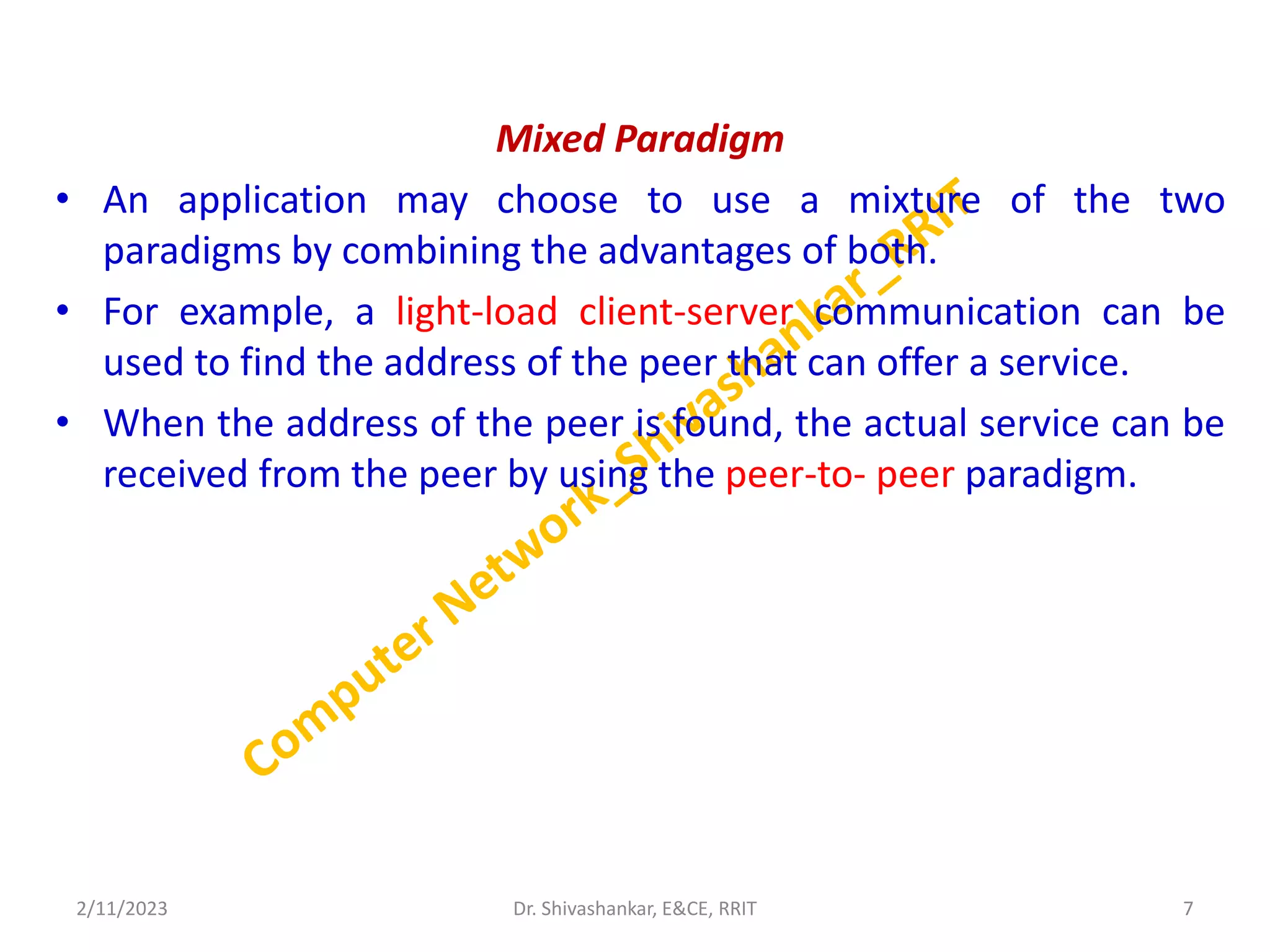 Mixed Paradigm
• An application may choose to use a mixture of the two
paradigms by combining the advantages of both.
• For example, a light-load client-server communication can be
used to find the address of the peer that can offer a service.
• When the address of the peer is found, the actual service can be
received from the peer by using the peer-to- peer paradigm.
2/11/2023 7
Dr. Shivashankar, E&CE, RRIT
 