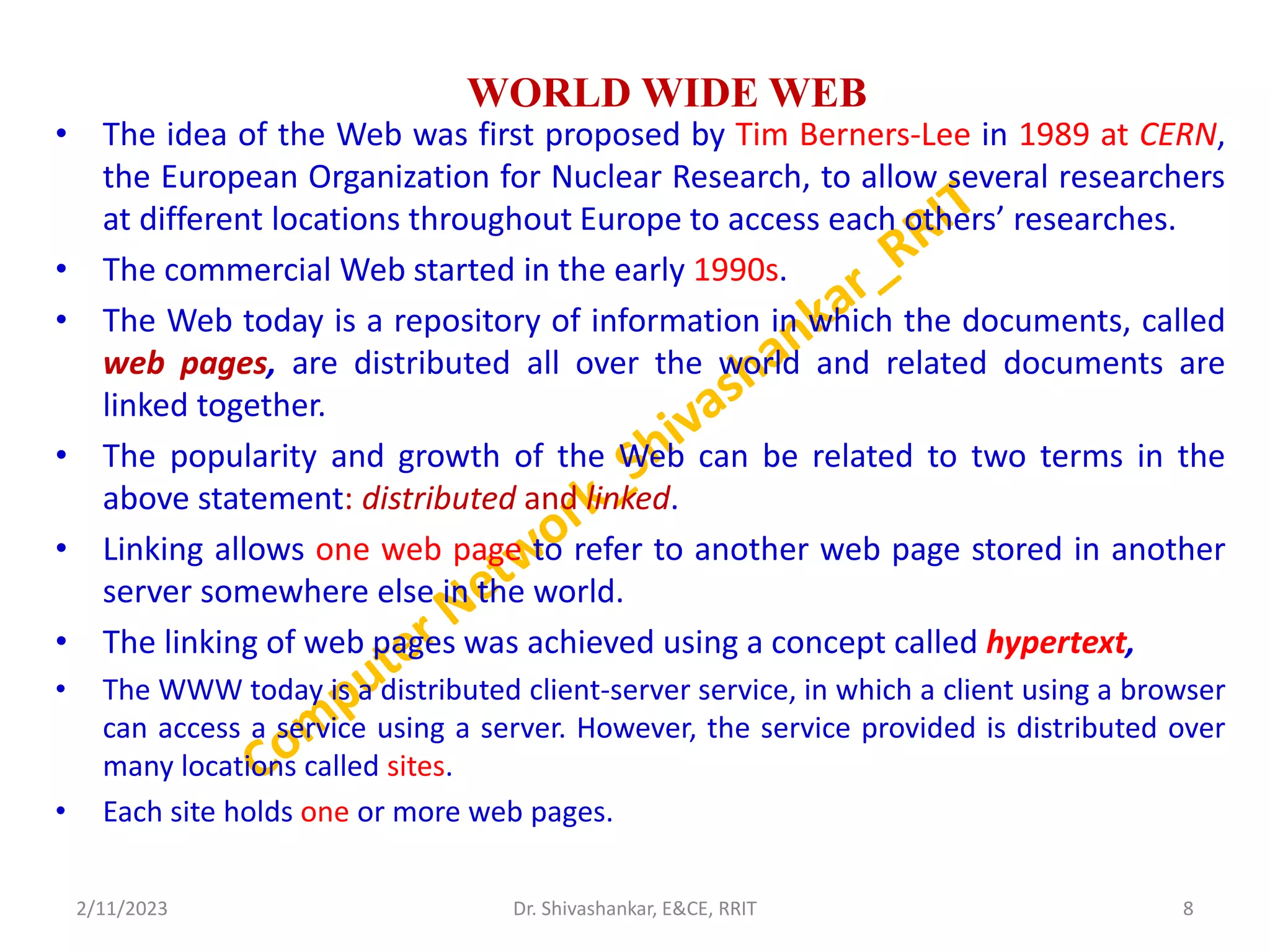 WORLD WIDE WEB
• The idea of the Web was first proposed by Tim Berners-Lee in 1989 at CERN,
the European Organization for Nuclear Research, to allow several researchers
at different locations throughout Europe to access each others’ researches.
• The commercial Web started in the early 1990s.
• The Web today is a repository of information in which the documents, called
web pages, are distributed all over the world and related documents are
linked together.
• The popularity and growth of the Web can be related to two terms in the
above statement: distributed and linked.
• Linking allows one web page to refer to another web page stored in another
server somewhere else in the world.
• The linking of web pages was achieved using a concept called hypertext,
• The WWW today is a distributed client-server service, in which a client using a browser
can access a service using a server. However, the service provided is distributed over
many locations called sites.
• Each site holds one or more web pages.
2/11/2023 8
Dr. Shivashankar, E&CE, RRIT
 