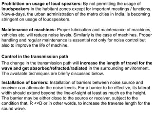 Prohibition on usage of loud speakers: By not permitting the usage of
loudspeakers in the habitant zones except for important meetings / functions.
Now-a-days, the urban administration of the metro cities in India, is becoming
stringent on usage of loudspeakers.
Maintenance of machines: Proper lubrication and maintenance of machines,
vehicles etc. will reduce noise levels. Similarly is the case of machines. Proper
handling and regular maintenance is essential not only for noise control but
also to improve the life of machine.
Control in the transmission path
The change in the transmission path will increase the length of travel for the
wave and get absorbed/refracted/radiated in the surrounding environment.
The available techniques are briefly discussed below.
Installation of barriers: Installation of barriers between noise source and
receiver can attenuate the noise levels. For a barrier to be effective, its lateral
width should extend beyond the line-of-sight at least as much as the height.
The barrier may be either close to the source or receiver, subject to the
condition that, R <<D or in other words, to increase the traverse length for the
sound wave.
 