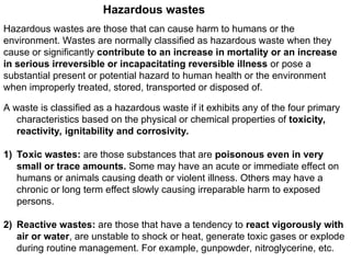 Hazardous wastes
Hazardous wastes are those that can cause harm to humans or the
environment. Wastes are normally classified as hazardous waste when they
cause or significantly contribute to an increase in mortality or an increase
in serious irreversible or incapacitating reversible illness or pose a
substantial present or potential hazard to human health or the environment
when improperly treated, stored, transported or disposed of.
A waste is classified as a hazardous waste if it exhibits any of the four primary
characteristics based on the physical or chemical properties of toxicity,
reactivity, ignitability and corrosivity.
1) Toxic wastes: are those substances that are poisonous even in very
small or trace amounts. Some may have an acute or immediate effect on
humans or animals causing death or violent illness. Others may have a
chronic or long term effect slowly causing irreparable harm to exposed
persons.
2) Reactive wastes: are those that have a tendency to react vigorously with
air or water, are unstable to shock or heat, generate toxic gases or explode
during routine management. For example, gunpowder, nitroglycerine, etc.
 