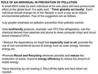 ROLE OF AN INDIVIDUAL IN PREVENTION OF POLLUTION
A small effort made by each individual at his own place will have pronounced
effect at the global level. It is aptly said, ‘ Think globally act locally’. Each
individual should change his or her lifestyle in such a way as to reduce
environmental pollution. Few of the suggestion are as follows:
•Lay greater emphasis on pollution prevention than pollution control.
•Use ecofriendly products. example: use CFC free refrigerators, use the
chemical derived from peaches and plums to clean computer chips and circuit
board instead of CFCs.
• Reduce the dependency on fossil fuel especially coal or oil, promote the
use of non-conventional source of energy such as solar energy, biomass
energy etc.
•Promote Reuse and Recycling wherever possible and reduce the
production of waste. Improve energy efficiency to reduce the amount of
waste energy.
•Save electricity by not wasting it. Shut off the lights and fans when not
needed.
 