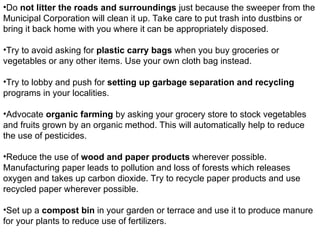 •Do not litter the roads and surroundings just because the sweeper from the
Municipal Corporation will clean it up. Take care to put trash into dustbins or
bring it back home with you where it can be appropriately disposed.
•Try to avoid asking for plastic carry bags when you buy groceries or
vegetables or any other items. Use your own cloth bag instead.
•Try to lobby and push for setting up garbage separation and recycling
programs in your localities.
•Advocate organic farming by asking your grocery store to stock vegetables
and fruits grown by an organic method. This will automatically help to reduce
the use of pesticides.
•Reduce the use of wood and paper products wherever possible.
Manufacturing paper leads to pollution and loss of forests which releases
oxygen and takes up carbon dioxide. Try to recycle paper products and use
recycled paper wherever possible.
•Set up a compost bin in your garden or terrace and use it to produce manure
for your plants to reduce use of fertilizers.
 
