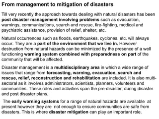 From management to mitigation of disasters
Till very recently the approach towards dealing with natural disasters has been
post disaster management involving problems such as evacuation,
warnings, communications, search and rescue, fire-fighting, medical and
psychiatric assistance, provision of relief, shelter, etc.
Natural occurrences such as floods, earthquakes, cyclones, etc. will always
occur. They are a part of the environment that we live in. However
destruction from natural hazards can be minimized by the presence of a well
functioning warning system combined with preparedness on part of the
community that will be affected.
Disaster management is a multidisciplinary area in which a wide range of
issues that range from forecasting, warning, evacuation, search and
rescue, relief, reconstruction and rehabilitation are included. It is also multi-
sectoral as it involves administrators, scientists, planners, volunteers and
communities. These roles and activities span the pre-disaster, during disaster
and post disaster plans.
The early warning systems for a range of natural hazards are available at
present however they are not enough to ensure communities are safe from
disasters. This is where disaster mitigation can play an important role.
 