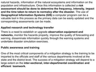 natural hazards, information of the natural ecosystems and information on the
population and infrastructure. Once this information is collected a risk
assessment should be done to determine the frequency, intensity, impact
and the time taken to return to normalcy after the disaster. The use of
Geographical Information Systems (GIS) a computer program can be a
valuable tool in this process as the primary data can be easily updated and the
corresponding assessments can be made.
Applied research and technology transfer
There is a need to establish or upgrade observation equipment and
networks, monitor the hazards properly, improve the quality of forecasting and
warning, disseminate information quickly through the warning systems and
undertake disaster simulation exercises.
Public awareness and training
One of the most critical components of a mitigation strategy is the training to be
imparted to the officials and staff of the various departments involved at the
state and the district level. The success of a mitigation strategy will depend to a
large extent on the inter-sectional, inter-departmental coordination and
efficient teamwork.
 